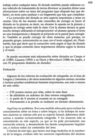 429
trabajo sobre cualquier tema. El dictado también puede utilizarse co-
mo vehículo de transmisión de textosdiversos:sepueden dictar unas
afirmacionessobreun tema del programa (que despuéshay que de-
batir), un texto para analizar o un fragmento que hay que completar.
o La corrección del dictado es otro aspectoimportante a tene¡ en
cuenta. Una de las manera más conocidas de corregir es hacer el
dictado en la pizarra; es decir, un alumno lo apunta en la pizarra y
despuésse corrige entre toda Ia clase.Con la misma técnicase gana
mucho tiempo utilizando el retroproyector: el alumno apunta el texto
en una transparencia y despuésseproyecta en la pared para corregir-
lo. También se puede corregir de otras maneras: por parejas, en
pequeño Brupo, autocorreción en casacon el texto original etc. Final-
mente, hay que decir que la corrección varía según el tipo de dictado
y que la propia correción tiene importancia distinta según la técnica
y el texto.
Sepuede encontrar más información sobre dictados en Camps ef
al. (1989),Cassany(1992)y en Davis y Rinvolucri (1988)(en inglés, y
con 70 propuestasdistintas de dictado).
Eaaluación
Algunos de los criterios de evaluación de ortografía, en el área de
Lengua y Literatura y de otros materiales en algunos centros,escuelas
e incluso pruebasacadémicasbastanteimportantes,son más o menos
de esteestilo:
- 0'25 puntos menos por falta, sobre la nota final.
- Seadmitirán un máximo de diez errores ortográficos.
- A partir de X errores el examen no se corregirá.
- Previamentea la prueba se realizará un dictado eliminatorio.
Aquí hay un problema.Siesuna medida adecuadaparaevaluarlos
conocimientos sobre un tema o sobre lengua, si los trabajos de nues-
tros alumnos sevaloran sólo por su aspectoformal, deberemos dedi-
carnos a enseñarexclusivamenteortografía. Y los alumnos sólo se
concentraránen este aspecto,ya que se les pide previamente una
correcciónestricta,y desatenderánlos demáscomponenteslingüísti-
cos,e incluso todos los contenidosdel área.
Criterios de estetipo, que tienen una larga tradición en la enseñan-
za de la lengua, evalúan sólo las carenciassuperficialesdel alumno.
 