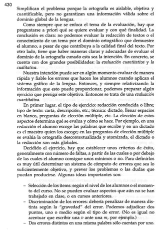 430
Simplifican el problema porque la ortografia es aislable, objetiva y
cuantificable, pero no garantizan una información válida sobre el
dominio global de la lengua.
Como siempre que se enfoca el tema de la evaluación, hay que
preguntarse a priori qué se quiere evaluar y con qué finalidad. La
conclusión es clara: no podemos evaluar la redacción de textos o el
conocimiento de un tema por el dominio ortográfico que demuestre
el alumno, a pesarde que contribuya a la calidad final del texto. Por
otro lado, tiene que haber manerasclarasy adecuadasde evaluar el
dominio de la ortografía cunado estaseala intención. En concreto,se
cuenta con dos grandes posibilidades; la eaaluacióncuantitatiztay la
cualitatioa.
Nuestraintención puedeseren algún momento evaluarde manera
rápida y fiable los eriores que haceñlos alumnos cuando aplican el
sistema gráfico de la lengua. Entonces,y siempre relativizando la
información que esto puede proporcionar, podemos preparar algún
ejercicioque persigaesteobjetivo.Entoncessetrata de una eoaluación
cuantitativa.
En primer lugar, el tipo de ejercicio:redacciónconducida o libre;
tipo de texto: carta,descripción,etc.;técnica:dictado, llenar espacios
en blanco, preguntas de elecciónmúltiple, etc. La elecciónde estos
aspectosdetermina qué seevaluay cómosehace.Por ejemplo,en una
redacciónel alumno escogelas palabrasque escribey en un dictado
esel maestroquien los escoge;en las preguntasde elecciónmúltiple
se evalúa la ortografía descontextualizaday atomizada,el dictado o
la redacciónson más globales.
Decidido el ejercicio,hay que establecerunos criterios de éxito,
generalmentecon número de faltas,a partir de lascualeso por debajo
de las cualesel alumno consigueunos mínimos o no. Paradefinirlos
esmuy útil determinar un sistemade cómputo de erroresque sealo
suficientemente objetivo, y prever los problemas o las dudas que
puedan producirse. Algunas ideas importantes son:
- Selecciónde losítems:segúnel nivel delosalumnoso el momen-
to del curso.No sepueden evaluar aspectosque aún no sehan
trabajado en clase,o en cursos anteriores.
- Discriminación de los errores:deberíapenalizar de maneradis-
tinta según la "gravedad" del error. Podemos adjudicar dos
puntos, uno o medio según el tipo de error. (No es igual no
acentuarque escribir una u ante ttna m, por ejemplo.)
- Dos effores distintos en urürmisma palabrasólo cuentanpor uno.
 
