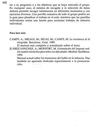 432
tar a su programa o a los objetivos que se haya marcado el grupo.
En cualquier caso, el sistema de recogida y la selecciónde datos
deberíapermitir recogerinformación en düerentesmomentos y con
ejerciciosdiversos.Una parrilla sumativa de todo el grupo podría ser
la guía para planificar el trabajo en el aula, mientras que las parrillas
individuales serían una fuente para aconsejar trabajos de refuerzo
individual.
Paraleer más
CAMPS,A.; MILIAN, M.; BIGAS,M.; CAMPS,M.In enseñanzadeIa
ortografla.Barcelona.Graó. 1989.
El manual más completo y actualizado sobre el tema.
JUÁREZSÁNCHEZ, A.; MoNFORT, M. Estiñalacióndeltenguajeoral.
Unmodelointeractiooparaniñoscondificultades.Madrid. Santillana.
1992.
Manual actualsobrelos trastornosdel hablaen la infancia.Hay
también un apartado dedicado especialmentea la pronuncia-
ción.
 