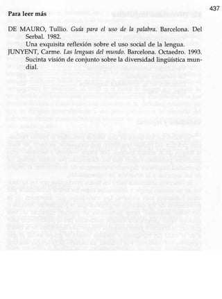 437
Paraleer más
DE MAURO, Tullio. Guía para el uso de Ia palabra.Barcelona.Del
Serbal.1982.
Una exquisita reflexión sobreel uso social de la lengua.
JUNYENT, Carme. Laslenguasdelmundo.Barcelona.Octaedro.1993.
Sucinta visión de conjunto sobrela diversidad lingüística mun-
dial.
 