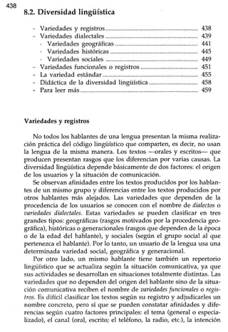438
Variedades y registros
No todos los hablantesde una lengua presentanla misma reahza-
ción prácticadel código lingüístico que comparten,esdecir, no usan
la lengua de la misma manera. Los textos -orales y escritos- que
producen presentanrasgosque los diferencian por varias causas.La
diversidad lingüística dependebásicamentede dos factores:el origen
de los usuarios y la situación de comunicación.
Seobservan afinidades entre los textos producidos por los hablan-
tes de un mismo grupo y diferenciasentre los textos producidos por
otros hablantes más alejados.Las variedades que dependen de la
procedenciade los usuarios se conocencon el nombre de dialectoso
aariedadesdialectales.Estas variedades se pueden clasificar en tres
grandestipos: geográficas(rasgosmotivados por la procedenciageo-
gráfuca),históricaso generacionales(rasgosque dependende la época
o de la edad del hablante),y sociales(según el grupo social al que
pertenezcael hablante).Por lo tanto, un usuario de la lenguausa una
determinada variedad social, geográhcay generacional.
Por otro lado, un mismo hablante tiene también un repertorio
lingüístico que se actualiza según la situación comunicativa, ya que
susactividadessedesarrollanen situacionestotalmentedistintas.Las
variedadesque no dependendel origen del hablantesino de la situa-
ción comunicativa recibenel nombre de aariedadesfuncionaleso regis-
tros.Es difícil clasificarlos textos segúnsu registro y adjudicarlesun
nombre concreto,pero sí que sepueden constatarafinidades y dife-
renciassegún cuatro factoresprincipales: el tema (generalo especia-
Lizado),el canal (oral, escrito;el teléfono,la radio, etc.),la intención
 