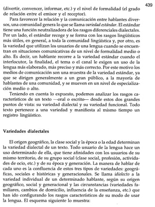 439
(divertir, convencer,informar, etc.)y el nivel de formalidad (el grado
de relación entre el emisor y el receptor).
Parafavorecerla relacióny la comunicaciónentrehablantesdiver-
sos,una comunidad generalo que sellama aariedadestóndar.El estándar
tieneuna función neutralizadoradelosrasgosdiferencialesdialectales.
Por un lado, el estándarrecogey seforma con los rasgoslingüísticos
más útiles, en general,a toda la comunidad lingüística y, por otro, es
la variedad que utilizan los usuariosde una lenguacuandoseencuen-
tran en situacionescomunicativasde un nivel de formalidad medio o
alto. Es decir, un hablante recorre a la variedad estándarcuando el
interlocutor, la finalidad, el tema o el canal le exigen un uso de la
lenguamáselaborado,másprecisoy máscorrecto.Por estemotivo los
medios de comunicaciónsonuna muestrade la variedad estándar,ya
que se dirigen generalmente a un gran público, a la mayoría de
hablantesde una comunidad, y semueven en un nivel de especializa-
ción medio o alto.
Teniendo en cuentalo expuesto,podemos analizar los rasgosca-
racterísticos de un texto ----oral o escrito- desde estos dos grandes
puntos de vista: su variedad dialectal y su variedad funcional. Todo
texto pertenecea una variedad y manifiesta al mismo tiempo un
registro lingüístico.
Variedades dialectales
El origen geográfico,la clasesocialy la épocao la edaddeterminan
la variedad dialectal de un texto. Todo usuario de la lengua haceun
uso determinado de ella, que tiene afinidades con los usuarios de su
mismo territorio, de su grupo social(clasesocial,profesión,activida-
desde ocio,etc.)y de su épocay generación.La manerade hablar de
cadauno esla confluenciade estostres tipos de variedades:geográ-
ficas, socialese históricas y generacionales.Se llama idiolectoa la
variedad individual de un determinado hablante, según su origen
geográhco,social y generacionaly las circunstancias(variedadesfa-
miliares, cambiosde domicilio, influencia de la enseñanza,etc.)que
han ido configurando los rasgoscaracterísticosde su modo de usar
la lengua. El esquemasiguiente lo muestra:
 