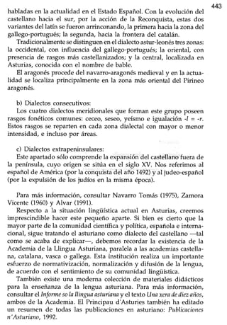 443
habladasen la actualidad en el EstadoEspañol.Con la evolución del
castellanohacia el sur, por la acción de la Reconquista,estas dos
variantes del latín sefueron arrinconando, la primera hacia la zona del
gallego-portugués;la segunda,hacia la frontera del catalán.
Tradicionalmente sedistinguen enel dialectoastur-leonéstreszonas:
la occidental, con influencia del gallego-portugués;la oriental, con
presenciade rasgosmás castellanizados;y la central, localizada en
Asturias, conocidacon el nombre de bable.
El aragonésprocededel navarro-aragonésmedieval y en la actua-
lidad se localiza principalmente en la zona más oriental del Pirineo
aragones.
b) Dialectos consecutivos:
Los cuatro dialectosmeridionales que forman estegrupo poseen
rasgosfonéticos comunes:ceceo,seseo,yeísmo e igualación -l = -r.
Estosrasgosse reparten en cada zona dialectal con mayor o menor
intensidad, e incluso por áreas.
c) Dialectos extrapeninsulares:
Esteapartadosólocomprendela expansióndel castellanofuera de
la península, üyo origen se sitúa en el siglo XV. Nos referimos al
españolde América (por la conquistadel año 1.492)y al judeo-español
(por la expulsión de los judíos en la misma época).
Para más información, consultar Navarro Tomás (1,975),Zamora
Vicente (1960)y Alvar (1991).
Respectoa la situación lingüística actual en Asturias, creemos
imprescindible hacer este pequeño aparte. Si bien es cierto que la
mayor parte de la comunidad científicay política, españolae interna-
cional, sigue tratando el asturiano como dialecto del castellano-tal
como se acabade explicar-, debemosrecordar la existenciade la
Academia de la Llingua Asturiana, paralelaa las academiascastella-
na, catalana,vascao gallega.Esta institución realiza un importante
esfuerzode normativización, normalización y difusión de la lengua,
de acuerdo con el sentimiento de su comunidad lingüística.
También existe una moderna colecciónde materiales didácticos
para la enseñanzade la lengua asturiana. Para más información,
consultarel Informesolallinguaasturianay el texto Unaxeradediezaños,
ambos de la Academia. El Principau d'Asturies también ha editado
un resumen de todas las publicaciones en asfuriano: Publicaciones
n'Asturisno, 1992.
 