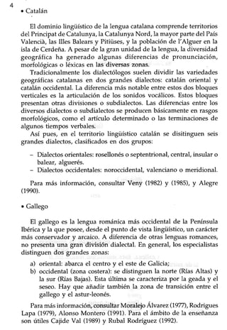 444
¡ Catalán
El dominio lingüístico de la lengua catalanacomprende territorios
del Principat de Catalunya,la CatalunyaNord, la mayor partedel País
Valenciá,las Illes Balearsy Pitiüses,y la población de l'Alguer en la
isla de Cerdeña.A pesarde la gran unidad de la lengua,la diversidad
geográfica ha generado algunas diferencias de pronunciación,
morfológicas o léxicasen las diversaszonas.
Tradicionalmente los dialectólogos suelen dividir las variedades
geográficas catalanas en dos grandes dialectos: catalán oriental y
catalánoccidental.La diferencia más notable entre estosdos bloques
verticales es la articulación de los sonidos vocálicos.Estosbloques
presentan otras divisiones o subdialectos.Las diferencias entre los
diversos dialectoso subdialectosseproducen básicamenteen rasgos
morfológicos, como el artículo determinado o las terminaciones de
algunos tiempos verbales.
Así pues, en el territorio lingüístico catalán se disitinguen seis
grandes dialectos,clasificadoSen dos grupos:
- Dialectos orientales: rosellonéso septentrional, centraf insular o
balear, alguerés.
- Dialectos occidentales: noroccidental, valenciano o meridional.
Para más información, consultar Veny (1982)y (1985),y Alegre
(1eeo).
. Gallego
El gallego es la lengua románica más occidental de la Península
Ibérica y la que posee,desde el punto de vista lingüístico, un carácter
más conservador y arcaico. A diferencia de otras lenguas romances,
no presenta una gran división dialectal. En generaf los especialistas
distinguen dos grandes zonas:
a) oriental: abarca el centro y el este de Galicia;
b) occidental (zona costera):se distinguen la norte (RíasAltas) y
la sur (RíasBajas).Estaúltima secaracterizapor la geaday el
seseo.Hay que añadir también Ia zona de transición entre el
gallego y eI asfur-leonés.
Paramásinformaciór¡ consultar Moralejo Álvar ez(1977),Rodrigues
Lapa (1979),Alonso Montero (1991).Para el ámbito de la enseñanza
son útiles Cajide Val (1989)y Rubal Rodríguez (1992).
 