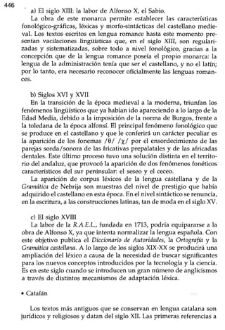 446 ' a) El siglo XIII: la labor de Alfonso X, el Sabio.
La obra de este monarca permite establecerlas características
fonológico-gráficas, léxicas y morfo-sintácticas del castellano medie-
val. Los textos escritos en lengua romance hasta este momento pre-
sentan vacilacionesIingüísticas que, en eI siglo XIII, son regulari-
zadas y sistematizadas, sobre todo a nivel fonológico, gracias a la
concepciónque de la lengua romance poseíael propio monarca: la
lengua de la administración tenía que ser el castellano,y no el latín;
por lo tanto, era necesarioreconocer oficialmente las lenguas roman-
ces.
b) Siglos XVI y XVII
En la transición de la épocamedieval a la moderna, triunfan los
fenómenoslingüísticosque ya habíanido apareciendoa lo largo de la
Edad Media, debido a la imposición de la norma de Burgos, frente a
la toledana de la épocaalfonsí. El principal fenómeno fonológico que
seproduce en el castellanoy que le conferirá un carácterpeculiar es
la aparición de los fonemas /0/ /X/ por el ensordecimientode las
parejassorda,/sonorade las fricativas prepalatalesy de las africadas
dentales.Esteúltimo procesotuvo una solución distinta en el territo-
rio del andaluz, que provocó la aparición de dos fenómenos fonéticos
característicosdel sur peninsular: el seseoy el ceceo.
La aparición de corpus léxicos de la lengua castellanay de la
Gramóticade Nebrija son muestras del nivel de prestigio que había
adquirido el castellanoenestaépoca.En el nivel sintácticoserenuncia,
en la escritura,a lasconstruccioneslatinas,tan de moda enel siglo XV.
c) El siglo XVIII
La labor de la R.A.E.L.,fundada en 1713,podría equipararsea la
obra de Alfonso X, ya que intenta normalizar la lengua española.Con
este objetivo publica el Diccionariode Autoridades,la Ortogrffi y la
Gramáticacastellana.A lo largo de los siglosXX-XX seproducirá una
ampliación del léxico a causade la necesidadde buscarsignificantes
para los nuevos conceptosintroducidos por la tecnologíay la ciencia.
Esen estesiglo cuando seintroducen un gran número de anglicismos
a través de distintos mecanismosde adaptaciónléxica.
. C-atalán
Los textos más antiguos que seconservanen lengua catalanason
jurídicos y religiososy datan del siglo XIL Las primeras referenciasa
 