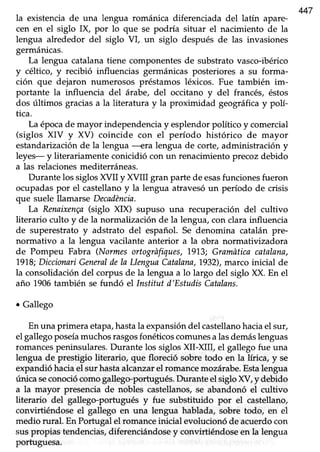 47
la existenciade una lengua románica diferenciada del latín apare-
cen en el siglo IX, por lo que se podría situar el nacimiento de la
lengua alrededor del siglo V[, un siglo después de las invasiones
germánicas.
La lengua catalana tiene componentes de substrato vasco-ibérico
y céltico, y recibió influencias germánicas posteriores a su forma-
ción que dejaron numerosos préstamos léxicos. Fue también im-
portante la influencia del árabe, del occitano y del francés, éstos
dos últimos graciasa la literatura y la proximidad geográficay polí-
tica.
La épocade mayor independencia y esplendor poftico y comercial
(siglos XIV y XV) coincide con el período histórico de mayor
estandarización de la lengua ----eralengua de corte, administración y
leyes- y literariamenteconicidió con un renacimientoprecozdebido
a las relaciones mediterráneas.
Durante los siglos XVII y XVIII gran parte de esasfunciones fueron
ocupadaspor el castellanoy la lengua atravesóun período de crisis
que suele llamarse Decadéncin.
La Renaixen(a(siglo XIX) supuso una recuperación del cultivo
literario culto y de la normalización de la lengua,con clara influencia
de superestrato y adstrato del español. Se denomina catalán pre-
normativo a la lengua vacilante anterior a la obra normativizadora
de Pompeu Fabra (Normesortogrñfiques,19'1.3;Gramdticacatalana,
1918;DiccionariGanerulile la LlengunCatalann,1932),marco inicial de
la consolidacióndel corpus de la lengua a lo largo del siglo XX. En el
año 1906también sefundó el lnstitut d'EstudisCatalans.
¡ Gallego
En una primera etapa,hastala expansióndel castellanohaciael sur,
el gallego poseíamuchosrasgosfonéticoscomunesalasdemáslenguas
romancespeninsulares. Durante los siglos XII-)Otr, el gallego fue una
lengua de prestigio literario, que floreció sobre todo en la lírica, y se
expandió haciael sur hastaalcanzareIromance mozárabe.Estalengua
única seconociócomogallego'portugués. Durante el siglo XV, y debido
a la mayor presencia de nobles castellanos, se abandonó el cultivo
literario del gallego-portugués y fue subsütuido por el castellano,
convirtiéndose el gallego en una lengua hablada, sobre todo, en el
medio rural. En Porfugalel romanceinicial evolucionóde acuerdocon
suspropias tendencias,diferenciándose y convirtiéndose en la lengua
portuguesa.
 