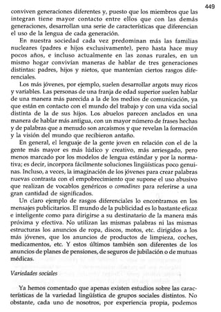 449
conviven generacionesdiferentesy, puesto que los miembros que las
integran tiene mayor contacto entre ellos que con las demás
generaciones,desarrollanuna seriede característicasque diferencian
el uso de la lengua de cada generación.
En nuestra sociedad cada vez predominan más las familias
nucleares (padres e hijos exclusivamente), pero hasta hace muy
pocos años, e incluso actualmente en las zonas rurales, en un
mismo hogar convivían maneras de hablar de tres generaciones
distintas: padres, hijos y nietos, que mantenían ciertos rasgosdife-
renciales.
Los másjóvenes,por ejemplo,suelendesarrollarargotsmuy ricos
y variables.Laspersonasde una franja de edad superior suelenhablar
de una maneramás parecidaa la de los medios de comunicación,ya
que estánen contactocon el mundo del trabajoy con una vida social
distinta de la de sus hijos. Los abuelos parecen anclados en una
manerade hablarmásantigua,conun mayor número de fraseshechas
y de palabrasque a menudo sonarcaísmosy que revelanla formación
y la visión del mundo que recibieron antaño.
En general,el lenguajede la gentejoven en relación con el de la
gente más mayor es más lúdico y creativo, más arriesgado, pero
menosmarcadopor los modelos de lengua estándary por la norma-
tiva; esdecir,incorpora fácilmentesolucioneslingüísticaspocogenui-
nas.Incluso,a veces,la imaginaciQnde losjóvenespara crearpalabras
nuevascontrastacon el empobrecimientoque suponeel uso abusivo
que realizan de vocablosgenéricoso comodinespara referirse a una
gran cantidad de significados.
Un claro ejemplo de rasgos diferencialeslo encontramosen los
mensajespublicitarios. El mundo de la publicidad eslo bastanteeficaz
e inteligente como para dirigirse a su destinatario de la manera más
próxima y efectiva. No utilizan las mismas palabras ni las mismas
estructuraslos anuncios de ropa, discos,motos, etc. dirigidos a los
más jóvenes/ que los anuncios de productos de limpieza, coches,
medicamentos, etc. Y estos últimos también son diferentes de los
anunciosdeplanesde pensiones,de segurosdejubilación o de mutuas
médicas.
Variedadessociales
Ya hemoscomentadoque apenasexistenestudiossobrelas carac-
terísticasde la variedad lingüística de grupos socialesdistintos. No
obstante, cada uno de nosotros, por experiencia propia, podemos
 