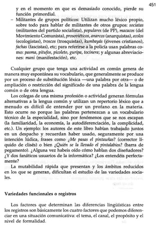 451
y en el momento en que es demasiado conocido, pierde su
función primordial.
- Militantes de grupos políticos: Utilizan mucho léxico propio,
sobre todo para hablar de militantes de otros grupos: socintas
(militantes del partido socialista),populares(de PP),macacos(del
Movimiento Comunista), prosoriéticosIanarcos(anarquistas),ecolos
(ecologistas),troscos(trosquistas),kumbayis(jóvenescristianos),
fachas(fascistas),etc;para referirsea la policía usan palabrasco-
moi pasma,pitufos,picoleto,guripa, tocinera;y algunas abreviacio-
r:res:mani (manifestación), etc.
Cualquier grupo que tenga una actividad en común genera de
maneramuy espontáneasuvocabulario,que generalmenteseproduce
por un procesode substitución léxica -una palabra por otra- o de
ampliación o reskicción del significado de una palabra de la lengua
común o de otra lengua.
Los colegasde una rnismaprofesión o actividad generanfórmulas
alternativas a la lengua común y utilizan un repertorio léxico que a
menudo es difícil de entender por un profano en la materia.
Esto ocurre no porque las palabras pertenezcan a un vocabulario
técnico de la especialidad, sino por fenómenos que se nos escapan
(la familiaridad, la economía, la autodiferenciaciór¡ la complicidad,
etc.). Un ejemplo: los autores de este libro habían trabajado juntos
en un despacho y recuerdan haber usado/ seguramente por una
intención lúdica, frases como ¿Me pasasel pintauñas?(corrector 1í-
quido de clisés)o bien ¿Quiénse ln lleoadoel pintalabios?Oarra de
pegamento). ¿Alguna vez habeis oído cómo hablan dos diseñadores?
¿Ydos fanáticos usuarios de la informática? ¿Losentendéis perfecta-
mente?
La mutabilidad rápida que presentan y los ámbitos reducidos
en los que se generan,dificultan el estudio de las variedadessocia-
les.
Variedades funcionales o registros
Los factores que determinan las diferencias lingüísticas entre
los registros sonbásicamentelos cuatro factoresque podemos diferen-
ciar en una situación comunicativa: el tema, el canal, el propósito y el
nivel de formalidad.
 