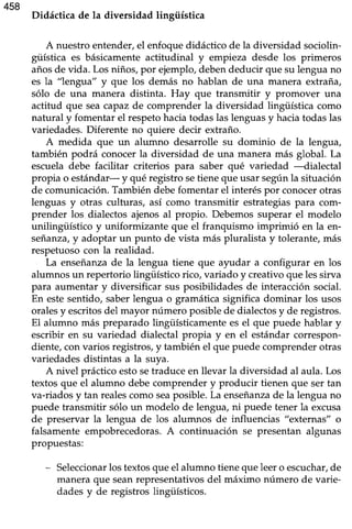 458
Didáctica de la diversidad lingüística
A nuestroentender,el enfoquedidáctico de la diversidad sociolin-
güística es básicamenteactitudinal y empieza desde los primeros
añosde vida. Los niños,por ejemplo,debendeducir que su lenguano
es la "lengua" y que los demás no hablan de una manera extraña,
sólo de una manera distinta. Hay que transmitir y promover una
actitud que seacapazde comprender la diversidad lingüística como
natural y fomentar el respetohaciatodaslaslenguasy haciatodaslas
variedades.Diferente no quiere decir extraño.
A medida que un alumno desarrolle su dominio de la lengua,
también podrá conocerla diversidad de una manera más global. La
escueladebe facilitar criterios para saber qué variedad --dialectal
propia o estándar- y qué registro setienequeusar segúnla situación
de comunicación.También debefomentar el interéspor conocerotras
lenguas y otras culturas, así como transmitir estrategiaspara com-
prender los dialectos ajenosal propio. Debemossuperar el modelo
unilingtfstico y uniformizante que el franquismo imprimió en la en-
seianza,y adoptar un punto de vista más pluralista y tolerante,más
respetuosocon la realidad.
La enseñanzade la lengua tiene que ayudar a configurar en los
alumnosun repertorio lingüístico rico, variado y creativoque lessirva
para aumentar y diversificar sus posibilidades de interacción social.
En estesentido, saberlengua o gramáücasignifica dominar los usos
oralesy escritosdel mayor número posiblede dialectosy de registros.
El alumno más preparado lingüísticamentees el que puede hablar y
escribir en su variedad dialectal propia y en el estándar correspon-
diente,convarios registros,y también el que puedecomprenderotras
variedadesdistintas a la suya.
A nivel prácticoestosetraduce en llevar la diversidad al aula.Los
textosque el alumno debecomprender y producir tienen que sertan
va-riadosy tan realescomo seaposible.La enseñanzade la lenguano
puede transmitir sólo un modelo de lengua, ni puede tener la excusa
de preservar la lengua de los alumnos de influencias "externas" o
falsamente empobrecedoras.A continuación se presentan algunas
propuestas:
- Seleccionarlostextosque el alumno tieneque leero escuchar,de
maneraque seanrepresentativosdel máximo número de varie-
dadesy de registros lingüísticos.
 