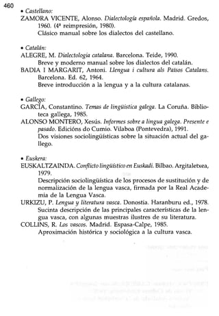 460
o Castellano:
ZAMORA VICENTE, Alonso. Dialectologíaespañola.Madrid. Gredos,
1960.(44reimpresiór¡ 1980).
Clásicomanual sobre los dialectos del castellano.
o Catal6n:
ALEGRE,M. Dinlectologiacatalana.Barcelona.Teide, 1990.
Brevey moderno manual sobrelos dialectosdel catalán.
BADIA I MARGARIT, Antoni. Llengua i cultura als PaisosCatalans.
Barcelona.Ed. 62,1964.
Breveintroducción a la lengua y a la cultura catalanas.
c Gallego:
GARCÍA, Constantino.Temnsdelingüisticagalega.La Coruña. Biblio-
tecagallega,1985.
ALONSO MONTERO, Xesús.Iqformessobrea linguagalega.Presentee
pasado.Edicións do Cumio. Vilaboa (Pontevedra),1991.
Dos visiones sociolingüísticas sobre la situación actual del ga-
llego.
o Euskeru:
EUSKALTZAINDA. ConflictolingüísticoenEuskadi.Bilbao.Argitaletxea,
1979.
Descripción sociolingiiística de los procesosde sustitución y de
normalización de la lengua vasca,firmada por la Real Acade-
mia de la Lengua Vasca.
IJRKIZU, P. Lmgua y literatura aasca.Donostia. Haranburu d.., 7978.
Sucintadescripción de las principales característicasde la len-
gua vasca, con algunas muestras ilustres de su literatura.
COLLINS, R. Losnnscos.Madrid. Espasa-Calpe,1985.
Aproximación histórica y sociológicaa la cultura vasca.
 