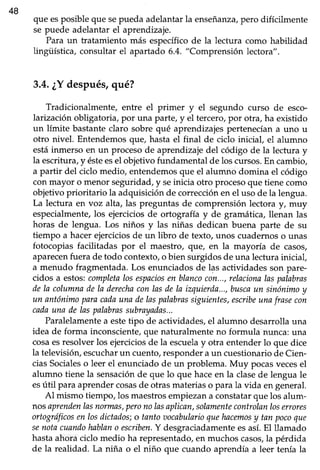 48
que esposible que sepueda adelantar la enseñanza/pero difícilmente
se puede adelantar el aprendizaje.
Para un tratamiento más específico de la lectura como habilidad
lingii'ística,consultar el apartado 6.4. "Comprensión lectora".
3.4.¿Ydespués,qué?
Tradicionalmente, entre el primer y el segundo curso de esco-
larización obligatoria,por una parte,y el tercero,por otra, ha existido
un límite bastante claro sobre qué aprendizajes pertenecían a uno u
otro nivel. Entendemos que, hasta el final de ciclo iniciaf el alumno
estáinmerso en un proceso de aprendizaje del código de la lectura y
la escrifura,y ésteesel objetivo fundamental de los cursos.En cambio,
a partir del ciclo medio, entendemosque el alumno domina el código
conmayor o menor seguridad,y seinicia otro procesoque tienecomo
objetivo prioritario la adquisiciónde correcciónen el uso de la lengua.
La lectura eÍrvoz alta, las preguntas de comprensión lectora y, muy
especialmente,los ejerciciosde ortografía y de gramática,llenan las
horas de lengua. Los niños y las niñas dedican buena parte de su
tiempo a hacer ejercicios de un übro de texto, unos cuadernos o unas
fotocopias facütadas por el maestro, que, en la mayoría de casos,
aparecenfuera de todo contexto, o bien surgidos de una lectura inicial,
a menudo fragmentada.Los enunciadosde las actividadesson pare-
cidos a estos:completalosespaciosen blancocon...,relacionalaspalabras
dela columnadela derechaconlasdela izquierda...,buscaun sinónimoy
un antónimoparacadaunadelaspalabrassiguientes,escribeunafrasecon
cadauna delaspalabrassubrayadas...
Paralelamente a estetipo de actividades, el alumno desarrolla una
idea de forma inconsciente, que naturalmente no formula nunca: una
cosaesresolver los ejerciciosde la escuelay otra entender lo que dice
la televisiór¡ escucharun cuento,responderaun cuestionariode Cien-
ciasSocialeso leer el enunciadode un problema. Muy pocasvecesel
alumno tiene la sensaciónde que lo que haceen la clasede lengua le
esútil para aprendercosasde otrasmateriaso para la vida en general.
Al mismo tiempo, los maestrosempiezana constatarque los alum-
nosaprendenlasnormas,peronolasaplican,solamentecontrolanloserrores
ortogrdficosenlosdictados;o tantoaocabularioquehacanosy tan pocoque
senotacuandohablano escriben.Y desgraciadamenteesasí.El llamado
hastaahoraciclo medio ha representado,en muchoscasos,la pérdida
de la realidad. La niña o el niño que cuando aprendía a leer tenía la
 