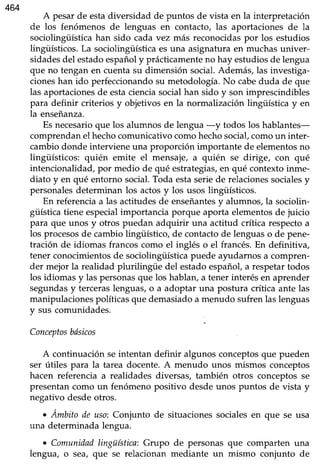 464
A pesarde estadiversidad de puntos de vista en la interpretación
de los fenómenos de lenguas en contacto, las aportaciones de la
sociolingüísticahan sido cada vez más reconocidaspor los estudios
lingüísticos.La sociolingüísticaesuna asignaturaen muchasuniver-
sidadesdel estadoespañoly prácticamenteno hay estudiosde lengua
que no tengan en cuentasu dimensión social.Además, las investiga-
cioneshan ido perfeccionandosu metodología.No cabeduda de que
las aportacionesde estacienciasocialhan sido y son imprescindibles
para definir criterios y objetivos en la normalización lingüística y en
la enseñanza.
Es necesarioque los alumnos de lengua -y todos los hablantes-
comprendanel hechocomunicativocomohechosocial,comoun inter-
cambiodonde interviene una proporción importante de elementosno
lingüísticos: quién emite el mensaje, a quién se dirige, con qué
intencionalidad,por medio de qué estrategias,en qué contextoinme-
diato y en qué entorno social.Toda estaseriede relacionessocialesy
personalesdeterminan los actosy los usos lingüísticos.
En referenciaa las actitudesde enseñantesy alumnos, la sociolin-
güísticatiene especialimportancia porque aporta elementosde juicio
para que unos y otros puedan adquirir una actitud crítica respectoa
los procesosde cambiolingüístico, de contactode lenguaso de pene-
tración de idiomas francos como el inglés o el francés.En definitiva,
tener conocimientosde sociolingiística puede ayudarnos a compren-
der mejor la realidad plurilingüe del estadoespañol,a respetartodos
los idiomas y las personasque los hablan,a tener interésen aprender
segundasy terceraslenguas,o a adoptar una postura crítica ante las
manipulacionespolíticasque demasiadoa menudo suf¡enlaslenguas
y sus comunidades.
Conceptosbdsicos
A continuaciónseintentan definir algunos conceptosque pueden
ser útiles para la tarea docente.A menudo unos mismos conceptos
hacen referencia a realidades diversas, también otros conceptosse
presentancomo un fenómenopositivo desdeunos puntos de vista y
negativo desdeotros.
. Ámbito de uso:Conjunto de situacionessocialesen que se usa
una determinada lengua.
. Comunidadlingüística:Grupo de personasque comparten una
lengua, o sea/ que se relacionan mediante un mismo conjunto de
 