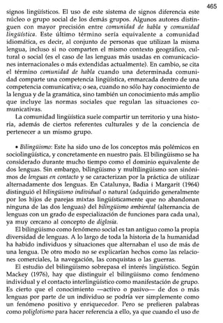 465
signos lingüísticos. El uso de este sistemade signos diferencia este
núcleo o grupo social de los demás grupos. Algunos autoresdistin-
guen con mayor precisión entre comunidadde habla y comunidad
lingüística.Este último término sería equivalente a comunidad
idiomática, es decir, al conjunto de personas que utilizan la misma
lengua, incluso si no comparten el mismo contexto geográfico,cul-
tural o social (esel casode las lenguasmás usadasen comunicacio-
nesinternacionaleso másextendidasactualmente).En cambio,secita
el término coniunidadde habla cuando una dete¡minada comuni-
dad comparte una competencia lingüística, enmarcada dentro de una
competenciacomunicativa; o sea,cuando no sólo hay conocimiento de
la lenguay de la gramática,sino tambiénun conocimientomásamplio
que incluye las normas sociales que regulan las situaciones co-
municativas.
La comunidad lingiiística suelecompartir un territorio y una histo-
ria, además de ciertos referentes culturales y de la conciencia de
pertenecera un mismo grupo.
. Bilingüismo:Esteha sido uno de los conceptosmás polémicosen
sociolingüísttca,yconcretamenteen nuestropaís.El bilingüismo seha
considerado durante mucho tiempo como el dominio equivalente de
dos lenguas. Sin embargo, bilingiiismo y multilingüismo son sinóni-
mos de lenguasencontactoy secaracterizanpor la prácticade utilizar
alternadamentedos lenguas.En Catalunya, Badia i Margarit (1964)
distinguió el bilingüismoindiaidualo natural (adquirido generalmente
por los hijos de parejasmixtas lingüísticamente que no abandonan
ninguna de las dos lenguas)delbilingüismo ambienfal(alternanciade
lenguasconun grado de especializaciónde funcionespara cadauna),
ya muy cercanoal conceptode diglosia.
El bilingüismo comofenómenosocialestan antiguo comola propia
diversidad de lenguas.A lo largo de toda la historia de la humanidad
ha habido individuos y situacionesque alternabanel uso de más de
una lengua. De otro modo no seexplicaríanhechoscomo las relacio-
nes comerciales,la navegación,las conquistaso las guerras.
El estudio det bilingüismo sobrepasael interés lingüístico. Según
Mackey (1976),hay que distinguir el bilingüismo como fenómeno
individual y el contactointerlingüístico comomanifestaciónde grupo.
Es cierto que el conocimiento -activo o pasivo- de dos o más
lenguas por parte de un individuo se podría ver simplemente como
un fenómeno positivo y enriquecedor. Pero se prefieren palabras
comopoliglotismoparahacerreferenciaa ello, ya que cuandoel uso de
 
