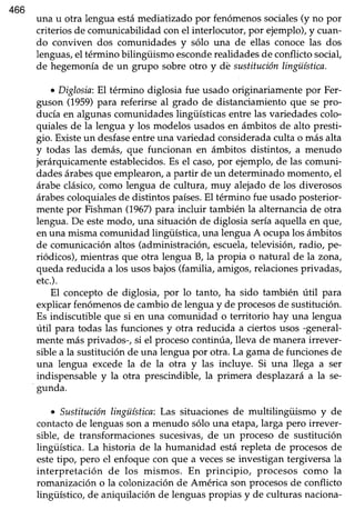 466
una u otra lengua estámediatizado por fenómenossociales(y no por
criteriosde comunicabilidad con el interlocutor, por ejemplo),y cuan-
do conviven dos comunidades y sólo una de ellas conoce las dos
lenguas,el término bilingiiismo esconderealidades de conflicto social,
de hegemoníade un grupo sobreotro y dé sustituciónlingüística.
o Diglosia:El término diglosia fue usado originariamente por Fer-
guson (1959)para referirse al grado de distanciamiento que se pro-
ducía en algunas comunidades lingüísticas entre las variedades colo-
quiales de la lengua y los rnodelos usados en ámbitos de alto presti-
gio. Existeun desfaseentreuna variedad consideradaculta o másalta
y todas las demás, que funcionan en ámbitos distintos, a menudo
jerárquicamenteestablecidos.Es el caso,por ejemplo, de las comuni-
dadesárabesque emplearon,a partir de un determinadomomento,el
árabe clásico, como lengua de cultura, muy alejado de los diverosos
árabescoloquiales de distintos países.EI término fue usado posterior-
mente por Fishman (1967)para incluir también la alternanciade otra
lengua.De estemodo, una situación de diglosia seríaaquella en que/
en una misma comunidad lingüística,una lenguaA ocupalos ámbitos
de comunicaciónaltos (administración,escuela,televisión, radio, pe-
riódicos), mientras que otra lengua B, la propia o natural de la zona,
queda reducida a los usosbajos (familia, amigos, relacionesprivadas,
etc.).
El concepto de diglosia, por lo tanto, ha sido también útil para
explicarfenómenosde cambiode lenguay de procesosde sustitución.
Es indiscutible que si en una comunidad o territorio hay una lengua
útil para todas las funciones y otra reducida a ciertos usos -general-
mente más privados-, si el proceso continúa, lleva de manera irrever-
siblea la sustituciónde una lenguapor otra. La gamade funcionesde
una lengua excede la de la otra y las incluye. Si una llega a ser
indispensabley la otra prescindible, la primera desplazaráa la se-
gunda.
o Sustituciónlingüística:Las situacionesde multilingiiismo y de
contactode lenguasson a menudo sólo una etapa,larga pero irrever-
sible, de transformacionessucesivas,de un proceso de sustitución
üngüística.La historia de la humanidad estárepleta de procesosde
estetipo, pero el enfoquecon que a vecesseinvestigan tergiversala
interpretación de los mismos. En principio, procesos como la
romanizacióno la colonizaciónde América son procesosde conflicto
lingüístico, de aniquilación de lenguaspropias y de culturas naciona-
 