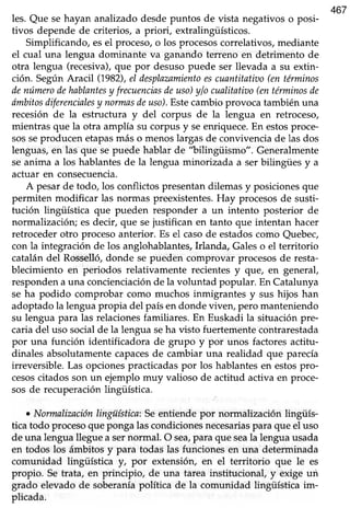 467
les. Que sehayan analizado desdepuntos de vista negativoso posi-
tivos depende de criterios, a priori, extralingüísticos.
Simplificando, esel proceso,o los procesoscorrelativos,mediante
el cual una lengua dominante va ganando terreno en detrimento de
otra lengua (recesiva),que por desusopuede ser llevada a su extin-
ción. SegúnAracil (1982),el desplazamientoescuantitatizto(entérminos
denúmerodehablantesy frecuenciasdeuso)ylo cualitatiao(entérminosde
dmbitosdiferencialesy notmasdeuso).Estecambioprovocatambiénuna
recesión de la estructura y del corpus de la lengua en retroceso,
mientras que la otra amplía su corpusy seenriquece.En estosproce-
sosseproducen etapasmás o menoslargasde convivenciade las dos
lenguas,en las que sepuede hablar de "bilingüismo". Generalmente
se anima a los hablantes de la lengua minorizada a ser bilingües y a
actuar en consecuencia.
A pesarde todo, los conflictospresentandilemasy posicionesque
permiten modificar las normas preexistentes.Hay procesosde susti-
tución lingiiística que pueden responder a un intento posterior de
normalización; es decir, que sejustifican en tanto que intentan hacer
retrocederotro procesoanterior. Es el casode estadoscomo Quebec,
con la integración de los anglohablantes,Irlanda, Galeso el territorio
catalándel Rosselló,donde se pueden comprovar procesosde resta-
blecimiento en periodos relativamente recientes y que, en general,
responden a una concienciaciónde la voluntad popular. En Catalunya
se ha podido comprobar como muchos inmigrantes y sus hijos han
adoptadola lenguapropia del paísendonde viven, pero manteniendo
su lengua para las relacionesfamiliares.En Euskadi la situación pre-
caria del uso social de la lengua seha visto fuertemente contrarestada
por una función identificadora de grupo y por unos factoresactitu-
dinales absolutamentecapacesde cambiar una realidad que parecía
irreversible.Las opcionespracticadaspor los hablantesen estospro-
cesoscitados son un ejemplo muy valioso de actitud activa en proce-
sos de recuperación lingüística
o Normalizaciónlingüística:Seentiende por normalización lingüís-
ticatodo procesoquepongalascondicionesnecesariasparaque el uso
de una lengua llegue a sernonnal. O sea,para que seala lengua usada
en todos los ámbitos y para todas las funcionesen una determinada
comunidad lingüística yt por extensión, en el territorio que le es
propio. Setrata, en principio, de una tarea institucional, y exige un
grado elevado de soberaníapolítica de la comunidad lingüística im-
plicada.
 