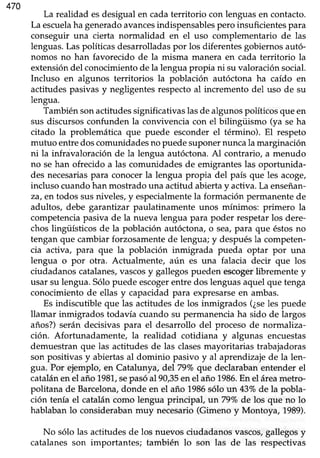 470
La realidad esdesigualen cadaterritorio con lenguasen contacto.
La escuelaha generadoavancesindispensablespero insuficientes para
conseguir una cierta normalidad en el uso complementario de las
lenguas.Laspolíticasdesarrolladaspor los diferentesgobiernosautó-
nomos no han favorecido de la misma manera en cada territorio la
extensióndel conocimientode la lenguapropia ni suvaloraciónsocial.
Incluso en algunos territorios la población autóctona ha caído en
actitudespasivasy negligentesrespectoal incremento del uso de su
lengua.
Tambiénsonactitudessignificativaslasde algunospolíticosqueen
sus discursosconfunden la convivencia con el bilingüismo (ya seha
citado la problemática que puede esconderel término). El respeto
mutuo entre doscomunidadesno puede suponer nunca la marginación
ni la infravaloración de la lengua autóctona. Al contrario, a menudo
no se han ofrecido a las comunidades de emigrantes las oportunida-
des necesariaspara conocerla lengua propia del país que les acoge/
inclusocuandohan mostradouna actitud abiertay activa.La enseñan-
za, er:.todos susniveles,y especialmentela formación permanentede
adultos, debe garantizar paulatinamente unos mínimos: primero la
competencia pasiva de la nueva lengua para poder respetar los dere-
chos lingüísticos de la población autóctona, o sea,para que éstos no
tengan que cambiar forzosamente de lengua; y despuésla competen-
cia activa, para que la población inmigrada pueda optar por una
lengua o por otra. Actu¿Ilmente,aún es una falacia decir que los
ciudadanoscatalanes,vascosy gallegospueden escogerlibrementey
usar su lengua. Sólo puede escogerentre dos lenguas aquel que tenga
conocimiento de ellas y capacidad para expresarseen ambas.
Es indiscutible que las actitudesde los inmigrados (¿seles puede
llamar inmigrados todavía cuando su permanenciaha sido de largos
años?)serán decisivaspara el desarrollo del procesodé normaliza-
ción. Afortunadamente, la realidad cotidiana y algunas encuestas
demuestran que las actitudes de las clasesmayoritarias trabajadoras
son positivas y abiertas al dominio pasivo y al aprendtzaje de la len-
gua. Por ejemplo, en Catalunya, del 79Voque declarabanentender el
catalánen el año 1981,sepasóal 90,35enel año 1986.En el áreametro-
politana de Barcelona,donde en el año 1986sólo rn43Vo de la pobla-
ción tenía el cataláncomo lengua principal, un79%ode los que no lo
hablabanlo considerabanmuy necesario(Gimeno y Montoya, 1989).
No sólo las actitudesde los nuevos ciudadanosvascos,gallegosy
catalanes son importantesi también lo son las de las respectivas
 