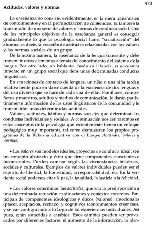 473
Actitudes, valores y norrnas
La enseñanzano consiste,evidentemente,en la mera transmisión
de conocimientosy en la profundización de contenidos.Estambién la
transmisiónde una seriede valoresy normasde conductasocial.Uno
de los principales objetivos de la enseñanzageneral es conseguir
gradualmente lo que la psicología social llama "socialización" del
alumno, esdecir, la creaciónde actitudesrelacionadascon los valores
y las normas socialesde un grupo.
De la lnisma manera,la enseñanzade la lengua transmite y debe
transmitir otros elementosademásdel conocimientodel sistemade la
lengua. Por otro lado, un hablante, desde su infancia, se encuentra
inmerso en un grupo social que tiene unas determinadasconductas
lingüísticas.
En situacionesde contactode lenguas,un niño o una niña tardan
relativamentepoco en darsecuentade la existenciade dos lenguasy
del uso diverso que sehacede cadauna de ellas.Familiares,compa-
ñeros y maestros,adultos y medios de comunicacióru le darán paula-
tinamente información de los usos lingüísticos de la comunidad y le
transmitirán unas determinadas actitudes.
Valores, acütudes, hábitos y nonnas son ejes que determinan las
conductas individuales y sociales.A continuación nos centraremosen
estosconceptosde la psicología que recientemente tienen un enfoque
pedagógico muy importante, tal como demuestran los propios pro-
gramas de la Reforma educativa con el bloque Actitudes, aaloresy
normas.
¡ Los aaloressonmodelosideales,proyectosde conductaideal; son
un concepto abstractoy ético que tiene componentesconscientese
inconscientes.Pueden cambiar según las circunstanciashistóricas,
socialesy culturales.Ejemplosde valores individuales pueden ser el
espíritu de libertad,la honestidad,la responsabilidad,etc.En la ver-
tiente socialpodemoscitar la paz,la igualdad,la justicia o la felicidad.
¡ Los valoresdeterminanlas actitudes,queson la predisposicióna
una determinada actuaciónen situacionesy contextosconcretos.Par-
ticipan de componentesideológicos y éticos (valores),emocionales
(placer,aceptación,rechazo)y cognitivos (conocimientos,creencias),
y sevan configurando a lo largo de las experienciasindividuales. Así
pues, están sometidasa cambios. Estoscambios pueden ser provo-
cadospor diferentesfactores:el aumento de la información, la iden-
 