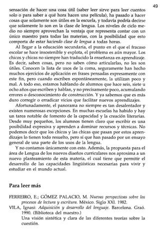 49
sensaciónde hacer una cosaútil (saberleer sirve para leer cuentos
solo o para sabera qué hora hacenuna película),ha pasadoa hacer
cosasque solamenteson útiles en la escuela,y todavia podría decirse
que solamentelo son en la clasede lengua. Los niveles de ciclo me-
dio no siempre aprovechanla ventaja que representacontar con un
único maestro para todas las materias, con la posibilidad que esto
comporta de estar haciendoclasedelenguaa todas horas.
Al llegar a la educaciónsecundaria,el punto en el que el fracaso
escolarsehaceinsostenibley explota,el problema esaún mayor. Los
chicosy chicasno siemprehan traducido la enseñanzaen aprendizaje.
Es decir, saben cosas,pero no saben cómo articularlas, no les son
útiles. Conocenla lista de usos de la coma, seguramentehan hecho
muchosejerciciosde aplicaciónen frasespensadasexpresamentecon
este fin, pero cuando escriben espontáneamente,la utilizan poco y
mal. A todo eso,estamoshablando de alumnos que haceseis,sieteu
ochoañosqueescribeny hablan,y no precisamentepoco,acumulando
erroreso desconocimientode construcción.Y ya sabemosque esmás
duro corregir o erradicar vicios que facilitar nuevos aprendizajes.
Afortunadamente, el panorama no siempre es tan desalentadory
existennumerosasexcepciones.En muchasescuelasha habido y hay
un tarea notable de fomento de la capacidady la creaciónliterarias.
Desde muy pequeños,los alumnos tienen claro que escribir es una
posibilidad expresiva y aprenden a dominar recursos y técnicas.No
podemosdecir que los chicosy las chicasque pasanpor estosapren-
dizajes lo tienen todo resuelto, pero sí que han pasado por un ensayo
general de una parte de los usos de la lengua.
Y no contamos únicamente con esto.Además, la propuesta para el
áreade Lenguade los nuevosdiseñoscurricularesnos aproxima a un
nuevo planteamiento de esta materia, el cual tiene que permitir el
desarrollo de las capacidadeslingüísticas necesariaspara vivir y
estudiar en el mundo actual.
Para leer más
FERREIRO,F..;CÓNIPZ PALACIO, M. Nueaasperspectiaassobrelos
procesosdelecturay esuitura.México. Siglo XXI. 1982.
VILA, Ignasi: Adquisicióny desarrollodel lenguaje.Barcelona.Graó.
1990.(Bibliotecadel maestro.)
Una visión sintética y clara de las diferentes teorías sobre la
cuestión.
 