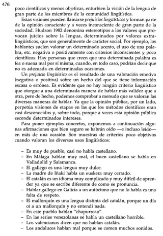 476
poco científicasy menosobjetivas,enturbien la visión de la lengua de
gran parte de los miembros de la comunidad lingüística.
Estasvisiones pueden llarnarseprejuicioslingüísticosy forman parte
de la opinión conscientey a vecesinconscientede gran parte de la
sociedad. Hudson 1982denomina estereotipos a los valores que pro-
vocan juicios sobre la lengua, determinados por valores extra-
lingüísticos,que son generalmentede caráctersocial.Por ejemplo,los
hablantes suelen valorar un determinado acento, el uso de una pala-
bra, etc. negativa o positivamente con criterios inconscientes y poco
científicos.Hay personasque creenque una determinada palabra es
feao suenamal por símisma,cuando,en todo caso,podrían decir que
no es adecuada en determinadas ocasiones.
Un prejuiciolingüísticoes el resultado de una valoración emotiva
(negativa o positiva) sobre un hecho del que se tiene información
escasao errónea. Es evidente que no hay ningún criterio lingtiístico
que otorgue a una determinada manerade hablar más validez que a
otra, pero de hecho,podemoscomprobara menudo que sevaloran las
diversas maneras de hablar. Ya que la opinión pública, por un lado,
perpetúa visiones de etapasen las que los métodos científicos eran
casidesconocidosy, sobretodo, porque a vecesestaopinión pública
esconde determinados intereses.
Para poner ejemplos concretos, exponemos a continuación algu-
nas afirmacionesque bien segurosehabrán oído -e incluso leído-
en más de una ocasión. Son muestras de criterios poco objetivos
cuando valoran los diversos usos lingüísticos:
- Es muy de pueblo, casi no habla castellano.
- En Málaga hablan muy mal, el buen castellano se habla en
Valladolid y Salamanca.
- El gallego esuna lengua muy dulce.
- La madre de Iñaki habla un euskera muy cerrado.
- El catalánesun idioma muy complicadoy muy difícil de apren-
der ya que se escribediferente de como se pronuncia.
- Hablar gallego en Galicia a un autóctono que no lo habla esuna
falta de respeto.
- El mallorquín esuna lengua distinta del cataláruporque un día
oí a un mallorquín y no entendí nada.
- En estepueblo hablan "chapurreao".
- En las seriesvenezolanasse habla un castellanohorrible.
- Los valencianosdicen que no hablan catalán.
- Los andaluceshablan mal porque se comen muchos sonidos.
 