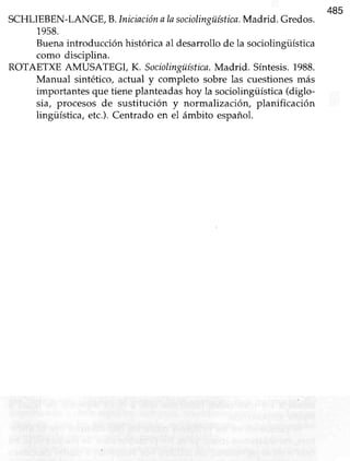485
SCHLIEBEN-LANGE,B.Iniciaciónalasociolingüística.Madrid. Gredos.
1958.
Buena introducción histórica al desarroüo de la sociolingiiística
como discipüna.
ROTAETXEAMUSATEGI, K. Sociolingüística.Madrid. Síntesis.1988.
Manual sintético, actual y completo sobre las cuestionesmás
importantes que tiene planteadas hoy la sociolingiistica (diglo-
sia, procesos de sustitución y normalización, planificación
lingüística, etc.).Centrado en el ámbito español.
 