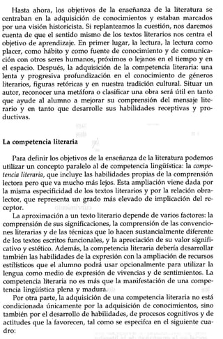 Hasta ahora, los objetivos de la enseñanzade la literatura se
centraban en la adquisición de conocimientos y estaban marcados
por una visión historicista. Si replanteamos la cuesüón, nos daremos
cuenta de que el sentido mismo de los textos literarios nos centra el
objetivo de aprendizaje. En primer lugar, la lectura, la lectura como
placer, como hábito y como fuente de conocimiento y de comunica-
ción con otros sereshumanos, próximos o lejanos en el tiempo y en
el espacio. Después, la adquisición de la competencia literaria: una
lenta y progresiva profundización en el conocimiento de géneros
literarios, figuras retóricas y en nuestra tradición culfural. Situar un
autor, reconocer una metáfora o clasificar una obra seráútil en tanto
que a¡rde al alumno a mejorar su comprensión del mensaje lite-
rario y en tanto que desarrolle sus habilidades receptivas y Pro-
ductivas.
La competencialiteraria .'
Para definir los obietivos de la enseñanzade la literatura podemos
utilizar un concepto paralelo al de competencia lingüística: la compe-
tencialiteraria, qtrcincluye las habilidades propias de la comprensión
lectorapero que va mucho máslejos.Estaampliación viene dada por
la misma especificidad de los textos literarios y por la relación obra-
lector, que representa un grado más elevado de implicación del re-
ceptor.
La aproximación a un texto literario depende de varios factores:la
comprensión de sussignificaciones, la comprensión de las convencio-
nes literarias y de las técnicasque lo hacen sustancialmente diferente
de los textos escritos funcionales, y la apreciación de su valor signifi-
cativo y estético.Además, la competencia literaria debería desarrollar
también las habilidades de la expresión con la ampliación de recursos
estilísticos que el alumno podrá usar opcionalmente para utilizar la
lengua como medio de expresión de vivencias y de sentimientos. La
competencia literaria no es nrás que la rnanifestación de una compe-
tencia lingiística plena y madura.
Por otra parte, la adquisición de una competencia literaria no está
condicionada únicamente por la adquisición de conocimientos,sino
también por el desarrollo de habiüdades, de procesoscognitivos y de
actitudes que la favorecen, tal como se especifcaen el siguiente cua-
dro:
 