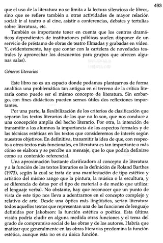 493
que el uso de la literatura no selimita a la lectura silenciosade libros,
sino que se refiere también a otras actividades de mayor relación
social ir al teatro o al cine, asistir a confetencias, debatesy tertulias
sobre literatura, etc.
También es importante tener en cuenta que los centros dramá-
ticos dependientes de instituciones públicas suelen disponer de un
servicio de préstamo de obras de teatro filmadas y grabadasen vídeo.
Y, evidentemente, hay que contar con la cartelera de novedades tea-
trales (y aprovechar los descuentos para grupos que ofrecen algu-
nas saLas).
Génerosliterarios
Estelibro no esun espaciodonde podamos plantearnosde forma
analítica una problemática tan antigua en el teneno de la crítica lite-
raria como puede ser el mismo concepto de literatura. Sin embar-
go, con fines didácticos pueden sernos útiles dos reflexiones impor-
tantes.
Por una parte, Ia flexibilización de los criterios de clasificación que
separanlos textos literarios de los que no lo son, que nos conducea
una concepción amplia del hecho literario. Por otra, la intención de
transmitir a los alumnos la importancia de los aspectosformalesy de
las técnicasestéticasen los textos que consideremos de interés según
nuestros objetivos. En definitiva, transmitir la idea de que, con respec-
to a otros textos más funcionales, en literatura estan importante o más
cómo seelabora y sepercibe un mensaje,que lo que podría definirse
como su contenido referencial.
Una aproximación bastanteclarificadora al conceptode literatura
y a la función de los textos literarios esla definición de Roland Barthes
(1973),segúnla cual setrata de una manifestaciónde tipo estéticoy
artístico del mismo rango que la pinfura, la música o la escultura, y
sediferencia de éstaspor el tipo de material o de medio que utiliza:
el lenguaje verbal. No obstante, hay que reconocer que un punto de
vista de estetipo nos lleva a adentrarnosen el conceptocomplejo y
relativo de arte. Desde una óptica más lingüística, serían literatu¡a
todosaquellostextosquerepresentanuna de lasfuncionesde lenguaje
definidas por Jakobson: la función estética o poética. Esta última
visión podría eludir en alguna medida otras funciones y el tema del
grado de compromiso social de las obras y de los autores. Habría que
matizarque generalmenteen lasobrasliterariaspredomina la función
estética,aunque ésta no es su única función.
 