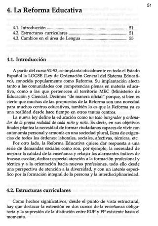 51
4.La ReformaEducativa
4.1.Introducción...........
4.2.Estructurascurriculares...............
4.3.Cambios en el área de Lengua
4.1.Introducción
A partir del cu¡so g2-gl,se implantaoficialmente en todo el Estado
Españolla LOGSE(Ley de Ordenación Generaldel SistemaEducati-
vo), conocida popularmente como Reforma. Su implantación afecta
tanto a las comunidadescon competenciasplenas en materia educa-
tiva, como a las que pertenecen al territorio MEC (Ministerio de
Educacióny Ciencia).Decimos "de maneraoficial" porque, si bien es
cierto que muchas de las propuestas de la Reforma son una novedad
para muchos centros educativos, también lo es que la Reforma ya es
una realidad desde hace tiempo en otros tantos centros.
La nueva ley define la educación como un todointegradory ordena-
dor de la propin realiiladdecadaniño y niña. Es decir, en sus objetivos
finalesplanteala necesidadde formar ciudadanoscapacesdevivir con
autonomía personalyarmonía enuna sociedadplural, llena deexigen-
cias de todos los órdenes:laborales,sociales,afectivas,técnicas,etc.
Por otro lado, la Reforma Educativa quiere dar respuesta a una
serie de demandassocialescomo son, por ejemplo, la necesidadde
mejorar la calidad de la enseñarway rebajar los alarmantes índices de
fracasoescolar,dedicar especialatencióna la formación profesionaly
técnica y a la orientación hacia nuevas profesiones, todo ello desde
una perspectivade atencióna la diversidad, y con un interésespecí-
fico por la formación integral de la persona y la interdisciplinariedad.
4.2.Estructurascuriculares
Como hechos significativos, desde el punto de vista estructural,
hay que destacar la extensión en dos cursos de la enseñanzaobliga-
toria y la supresión de la distinción entre BUP y FP existente hasta el
momento.
51
51
55
 