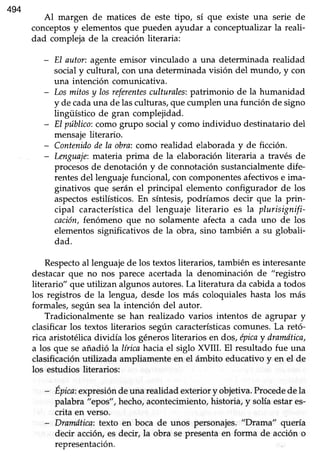 494
Al margen de matices de este tipo, sí que existe una serie de
conceptosy elementos que pueden ayudar a conceptualizar la reali-
dad compleja de la creación literaria:
- El autor: agente emisor vinculado a una determinada realidad
social y cultural, con una determinada visión del mundo, y con
una intención comunicativa.
- Losmitosy losreferentesculturales:patrimonio de la humanidad
y de cadauna de lasculturas,quecumplen una función de signo
lingüístico de gran complejidad.
- EI público:como grupo socialy como individuo destinatariodel
mensaje literario.
- Contenidodela obra;como realidad elaboraday de ficción.
- knguaje: materia prima de la elaboración literaria a través de
procesosde denotacióny de connotaciónsustancialmentedife-
rentesdel lenguajefuncional, con componentesafectivose ima-
ginativos que serán el principal elemento configurador de los
aspectosestilísticos.En síntesis,podríamos decir que la prin-
cipal característicadel lenguaje literario es la plurisignifi-
cación,fenómeno que no solamente afecta a cada uno de los
elementos significativos de la obra, sino también a su globali-
dad.
Respectoal lenguaje de los textos literarios, también esinteresante
destacarque no nos parece acertadala denominación de "registro
literario" que utilizan algunosautores.La literatura da cabidaa todos
los registros de la lengua, desde los más coloquialeshasta los más
formales, según seala intención del autor.
Tradicionalmente se han realizado varios intentos de agrupar y
clasificar los textos literarios según característicascomunes. La retó-
rica aristotélica dividía los génerosüterarios en dos, epicay dranuítica,
a los que se añadió la lírica hacia el siglo XVI[. El resultado fue una
clasificación utilizada ampliamente en el ámbito educativo y en el de
los estudios literarios:
- Épica:expresióndeuna realidadexteriory objetiva.Procededela
palabra "ep)os",hecho,acontecimiento,historia, y solíaestares-
crita en verso.
- Dramdtica:texto en boca de unos personajes. "Drama" quería
decir acciór¡ es decir, la obra se presenta en forma de acción o
representación.
 