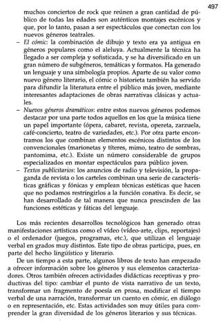 497
muchos conciertos de rock que reúnen a gran cantidad de pú-
blico de todas las edadesson auténticosmontajes escénicosy
que,por lo tanto, pasana serespectáculosque conectancon los
nuevos génerosteatrales.
- EI cómic:la combinación de dibujo y texto era ya antigua en
géneros populares como el aleluya. Acfualmente la técnica ha
llegado a ser compleja y sofisticada, y seha diversificado en un
gran número de subgéneros,temáticasy formatos. Ha generado
un lenguaje y una simbología propios. Aparte de su valor como
nuevo género literario, el cómic o historieta también ha servido
para difundir la üteratura entre el público más jovery mediante
interesantesadaptacionesde obras narrativas clásicasy acfua-
les.
- Nua:os génerosdramáticos:entre estosnuevos géneros podemos
destacarpor una parte todos aquellos en los que la música tiene
un papel importante (ópera, cabaret, revista, opereta, zatzrtela,
café-concierto,teatro de variedades, etc.). Por otra parte encon-
tramos los que combinan elementos escénicosdistintos de los
convencionales (marionetas y títeres, mimo, teatro de sombras,
pantomima, etc.). Existe un número considerable de grupos
especializados en montar espectáculospara público joven.
- Textospublicitarios:los anunciosde radio y televisióry la propa-
ganda de revista o los cartelescombinan una serie de caracterís-
ücas gráficasy fónicas y emplean técnicasestéticasque hacen
que no podamos restringirlos a la función conativa. Es decir, se
han desamolladode tal manera que nunca prescinden de las
funciones estéticasy fáücas del lenguaje.
Los más recientes desarrollos tecnológicos han generado otras
manifestacionesartísticascomo el vldeo (vídeo-arte,clips, reportajes)
o el ordenador (juegos, programas, etc.), que utilizan el lenguaje
verbal en gradosmuy distintos. Estetipo de obrasparticipa, pues,en
parte del hecho lingüístico y literario.
De un tiempo a estaparte, algunos libros de texto han empezado
a ofrecer información sobre los géneros y sus elementos caracteriza-
dores.Otros también ofrecenactividadesdidácticasreceptivasy pro-
ductivas del tipo: cambiar el punto de vista narrativo de un texto,
transformar un fragmento de poesíaen prosa, modificar el tiempo
verbal de una narración, transformar un cuento en cómic, en diálogo
o en representación,etc. Estasactividadesson muy útiles para com-
prender la gran diversidad de los géneros literarios y sus técnicas.
 