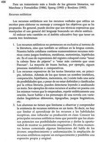 498
Para un tratamiento más a fondo de los géneros literarios, ver
Marchesey Forradellas(1986),Spang (1993)y Bordons (1993).
Recursosestilísticos
Los recursosestilísticosson los recursosverbales que utiliza un
escritor para elaborarsu mensajey conseguirlos objetivos que seha
propuesto.En general,puede decirseque son técnicasexpresivasque
manipulan el uso generaldel lenguajebuscandoun efectoestético.
Al enfocar esta cuestión en el ámbito educativo hay que tener en
cuenta tres fenómenos:
Losrecursosestilísticosno pertenecenenexclusivaal terrenode
la literatura, sino que también seutilizan en la lengua común.
Nuestra hablacotidiana contienenumerosísimosrecursosretó-
ricos comojuegosfonéticos,metáforas,metonimias,hipérboles
etc.EseIcasode expresionesdel registrocoloquial como "tener
la cabezallena de pájaros" o "estar más contento que unas
Pascuas".La mayoúa de frases hechas,por ejemplo, siguen
procesosmetafóricos o comparativos.
Los recursosexpresivosde los textos literarios son, en princi-
pio, infinitos. Además de los que tienen un nombre (metáfora,
comparacióryhipérbaton,metonimia, etc.)existetoda una serie
deposibilidadesque,a pesarde no estardefinidasy clasificadas
por la crítica üteraria, pueden detectarseleyendo o analizando
un texto.Sonejemplosde estosrecursosel acabarun poemacon
los mismosversosque lo empezaban,repetir enfáticamenteuna
oración,hacerhablar a los personajesde una novela con varie-
dades lingüísticas diferentes, tipografías, juegos lingüísticos,
etc.
Los alumnos no tienen que limitarse a observary comprender
la existenciade recursosretóricosen un texto. Es decir, no hay
que limitar el aprendizaje de los recursos a las habilidades
receptivas,sino vehicular su producción en clase.Conocerlos
principalesrecursosestilísticostienequepermitir que los alum-
nos potencien sus posibilidades expresivasy darles la oportu-
nidad de mostrar su patrimonio imaginativo. En otros momen-
tos hemos comentado algunas limitaciones del habla de los
jóvenes:empobrecimientoy uniformización; la ampliación de
recursosestilísticossuponeun enriquecimientoy posibilita una
expresiónpropia y original.
1.
2.
J.
 