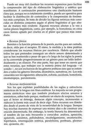 499
Puede ser muy útil clasificar los recursos expresivos para facilitar
la comprensión del tipo de elaboración lingiística y estética que
manifiestan. A continuación presentamosuna clasificaciónbastante
clara que,aunque no estotalmente científica, puede seroperativa para
facilitar la distribución de contenidos y la comprensión de fenóme-
nos más complejos.Setrata de dividir las figuras retóricasmás cono-
cidas en distintos conjuntos según el plano lingüístico al que afec-
tan de manera más evidente. Algunos reflffsos afectan a la vez a
varios planos lingiÍsticos, como, por ejemplo, la homofonía; en estos
casoshemos optado por citarlos en el plano que parecemás inme-
diato.
¡ Recursosfónicos
Remitena la función primera de la poesía,escritapara sercantada,
es decir, oída por el receptor. El ritmo, la medida y Ia rima podrían
considerarse los recursos fónicos por excelencia. Habría que añadir
todos los que pretenden conseguir un efecto sonoro determinado y
que sehan mantenido a pesarde que a lo largo de los siglosla poesía
seha convertido progresivamente en un género para ser leído indivi-
dualmente y en silencio. Por otra parte, hay que tener en cuenta que
estosrecursos,que trabajan con la materia prima del lenguaje ---el
sonido-, no son exclusivos de los génerospoéticos sino que seextien-
den a todos los génerosliterarios, dramáticos, narrativos, etc.Los más
conocidossonlos siguientes:aliteración, eufonía,cacofonía,homofonía,
onomatopeya,paronomasia.
o Recursosmorfosintócticos
Son los que explotan posibilidades de las reglas y estructuras
sintácticasde la lengua con fines estéticos.La mayoría no sonpropia-
mente sintácticos sino que también producen efectos sonoros y
semánticos,sobretodo porque/ mediante un efectode sorpresa,hacen
que el lector se detenga,.destacanalgún concepto, incrementan o
reducenla forma más usual de decir algo. Estosrecursosson ilimita-
dos desde el punto de vista de la recursividad de la lengua. Siempre
hay muchasmanerasde expresaruna misma idea o de construir una
oración determinada.Sin embargo,la teoría literaria ha determinado
el nombre de los más frecuentes y conocidos: anáfora, aposicióry
apóstrofe, asíndeton, polisíndeton, encabalgamiento,enumeraciórL
hipérbaton, interrogación retórica, paralelismo, perífrasis, pleonas-
mo, quiasmo, etc.
 
