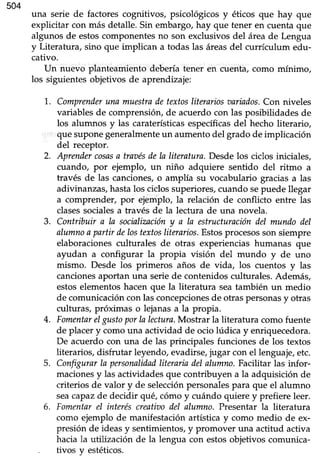 504
una serie de factores cognitivos, psicológicos y éticos que hay que
explicitar con más detalle. Sin embargo, hay que tener en cuenta que
algunos de estoscomponentesno son exclusivosdel áreade Lengua
y Literatura, sino que implican a todas las áreasdel currículum edu-
cativo.
IJn nuevo planteamiento debería tener en cuenta, como mínimo,
los siguientesobjetivos de aprendizaje:
1.. Comprenderuna muestradetextosliterariosoariados.Con niveles
variablesde comprensión,de acuerdocon las posibilidadesde
los alumnos y las caraterísticasespecíficasdel hecho literario,
quesuponegeneralmenteun aumentodel grado de implicación
del receptor.
2. Aprendercosasa traaésdela literatura.Desdelos ciclosiniciales,
cuando, por ejemplo, un niño adquiere sentido del ritmo a
través de las canciones,o amplía su vocabulario graciasa las
adivinanzas, hastalos ciclos superiores/ cuando sepuede llegar
a comprender/ por ejemplo, la relación de conflicto entre las
clasessocialesa través de la lectura de una novela.
3. Contribuir a la socinlimcióny a la estructuracióndel mundodel
alumnoa partir delostextosliterarios.Estosprocesosson siempre
elaboraciones culturales de otras experiencias humanas que
ayudan a configurar la propia visión del mundo y de uno
mismo. Desde los primeros años de vida, los cuentos y las
cancionesaportan una serie de contenidos culturales. Además,
estos elementos hacen que la literatura seatambién un medio
de comunicación con las concepcionesde otras personasy otras
culturas, próximas o lejanasa la propia.
4. Fomentarelgtsto porla lectura.Mostrar la literatura comofuente
de placery comouna actividad de ocio lúdica y enriquecedora.
De acuerdo con una de las principales funciones de los textos
literarios,disfrutar leyendo,evadirse,jugar con el lenguaje,etc.
5. Configurarln personalidadliterariadelalumno.Facilitar las infor-
macionesy las actividadesque contribuyen a la adquisición de
criterios de valor y de selecciónpersonalespara que el alumno
seacapazde decidir qué,cómoy cuándo quierey prefiereleer.
6. Fomentarel interéscreatiaodel alumno.Presentar la literatura
como ejemplo de manifestaciónartísticay como medio de ex-
presión de ideasy sentimientos,y promover una actitud activa
hacia la utilización de la lengua con estosobjetivos comunica-
. tivos v estéticos.
 