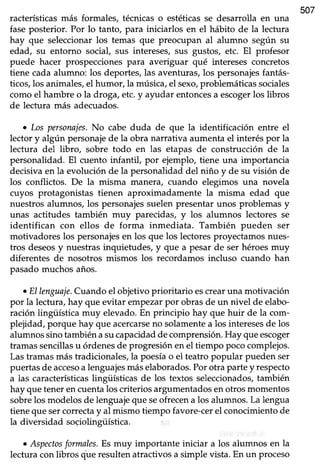 racterísticas más formales, técnicas o estéticas se desarrolla en una
507
faseposterior. Por lo tanto, para iniciarlos en el hábito de la lectura
hay que seleccionarlos temas que preocupan al alumno según su
edad, su entorno social, sus intereses, sus gustos, etc. El profesor
puede hacer prospecciones para averiguar qué intereses concretos
tiene cadaalumno: los deportes,las avenfuras,los personajesfantás-
ticos,los animales,el humor, la música,el sexo,problemáticassociales
comoel hambre o la droga, etc.y ayudar entoncesa escogerlos libros
de lectura más adecuados.
. LospersonaTes.No cabe duda de que la identificación entre el
lector y algún personajede la obra narrativa aumenta el interés por la
lectura del libro, sobre todo en las etapas de construcción de la
personalidad. El cuento infantil, por ejemplo, tiene una importancia
decisivaen la evolución de la personalidaddel niño y de su visión de
los conflictos. De la misma manera, cuando elegimos una novela
cuyos protagoniétas tienen aproximadamente la misma edad que
nuestros alumnos, los personajessuelen presentar unos problemas y
unas actitudes también muy parecidas, y los alumnos lectores se
identifican con ellos de forma inmediata. También pueden ser
motivadores los personajesen los que los lectores proyectamos nues-
tros deseosy nuestras inquietudes, y que a pesar de ser héroes muy
diferentes de nosotros mismos los recordamosincluso cuando han
pasadomuchos años.
oEllenguaje.Cuando el objetivo prioritario escrearuna motivación
por la lectura,hay que evitar empezarpor obrasde un nivel de elabo-
ración lingüística muy elevado.En principio hay que huir de la com-
plejidad, porque hay que acercarseno solamentea los interesesde los
alumnos sino también asucapacidadde comprensión.Hay queescoger
tramassencillasu órdenesde progresiónen el tiempo pococomplejos.
Lastramasmás tradicionales,la poesíao el teatropopular pueden ser
puertasde accesoalenguajesmáselaborados.Porotra partey respecto
a las característicaslingiiísticas de los textos seleccionados,también
hay quetenerencuentalos criteriosargumentadosenotrosmomentos
sobrelos modelosde lenguajeque seofrecena los alumnos.La lengua
tiene que sercorrectay al mismo tiempo favore-cer el conocimiento de
la diversidad sociolingiiística.
o Aspectosformales.Es muy importante iniciar a los alumnos en la
lecturaconlibros que resultenatractivosa simple vista.En un proceso
 