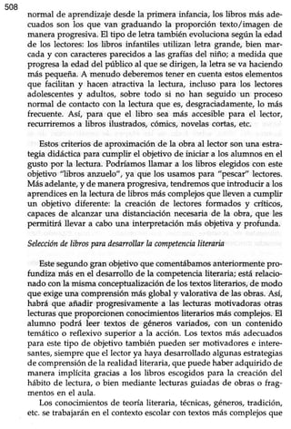 508
normal de aprendizajedesdela primera infancia, los libros más ade-
cuados son los que van graduando la proporción texto/imagen de
manera progresiva. El tipo de letra también evoluciona según la edad
de los lectores: los libros infantiles utilizan letra grande, bien mar-
cada y con caracteresparecidos a las grafías del niño; a medida que
progresala edad del público al que sedirigen, la letra seva haciendo
más pequeña. A menudo deberemostener en cuenta estoselementos
que facilitan y hacen atractiva la lectura, incluso para los lectores
adolescentesy adultos/ sobre todo si no han seguido un proceso
normal de contactocon la lectura que es,desgraciadamente,lo más
frecuente. Asi para que el libro sea más accesible para el lector,
recurri¡emos a libros ilustrados, cómics, novelas cortas, etc.
Estoscriterios de aproximación de la obra al lector son una estra-
tegia didáctica para cumplir el objetivo de iniciar a los alumnos en el
gusto por la lectura. Podríamosllamar a los libros elegidoscon este
objetivo "libros anztJelo", ya que los usamos para "pescar" lectores.
Más adelante,y de maneraprogresiva,tendremosque introducir a los
aprendices en la lectura de libros más complejos que lleven a cumplir
un objetivo diferente: la creación de lectores formados y críticos,
capacesde alcanzar una distanciación necesaria de la obra, que les
permitirá llevar a cabo una interpretación más objetiva y profunda.
Seleccióndelibrosparadesarollar ln competencinliterarin
Estesegundo gran objetivo que comentábamosanteriormente pro-
fundiza más en el desarrollo de la competencia literaria; estárelacio-
nado con la misma concepfualización de los textos literarios, de modo
que exige una comprensión más global y valorativa de las obras. Así,
habrá que añadir progresivamente a las lecturas motivadoras otras
lecturas que proporcionen conocimientos literarios más complejos. El
alumno podrá leer textos de géneros variados, con un contenido
temático o reflexivo superior a la acción. Los textos más adecuados
para este tipo de objetivo también pueden ser motivadores e intere-
santes,siempreque el lector ya haya desarrolladoalgunasestrategias
de comprensión de la realidad literaria, que puede haber adquirido de
manera implícita gracias a los übros escogidos para la creación del
hábito de lectura, o bien mediante lecturas guiadas de obras o frag-
mentos en el aula.
Los conocimientos de teoría üteraria, técnicas,géneros, tradición,
etc. setrabajarán en el contexto escolarcon textos más complejos que
 
