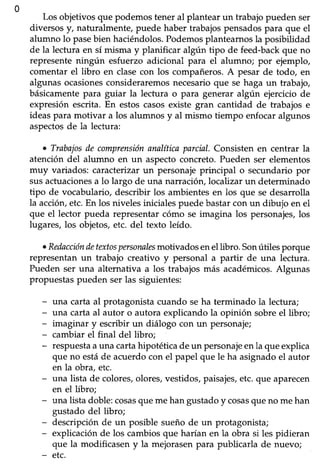 510
Los objetivosque podemosteneral plantearun trabajopueden ser
diversosy, naturalmente,puede haber trabajospensadospara que el
alumno lo pasebien haciéndolos. Podemosplantearnos la posibiüdad
de la lectura en sí misma y planificar algún tipo de feed-backque no
representeningún esfuerzo adicional para el alumno; por ejemplo,
comentar el libro en clasecon los compañeros.A pesar de todo, en
algunas ocasionesconsideraremos necesario que se haga un trabajo,
básicamentepara guiar la lectura o para generar algún ejerciciode
expresión escrita.En estoscasosexiste gran cantidad de trabajos e
ideas para motivar a los alumnos y al mismo tiempo enfocar algunos
aspectosde la lectura:
t Trabajosde comprensiónanalíticaparcial.Consistenen centrar la
atención del alumno en un aspecto concreto. Pueden ser elementos
muy variados: caracterizarun personajeprincipal o secundariopor
susactuacionesa lo largo de una narración,localizar un determinado
tipo de vocabulario, describir los ambientesen los que se desarrolla
la acción,etc. En los niveles iniciales puede bastar con un dibujo en el
que el lector pueda representarcómo se imagina los personajes,los
lugares,los objetos,etc. del texto leído.
oRedaccióndetextospersonnlesmotlados enel libro. Sonútiles porque
representanun trabajo creativo y personal a partir de una lectura.
Pueden ser una alternativa a los trabajos más académicos.Algunas
propuestas pueden ser las siguientes:
- una carta al protagonistacuando seha terminado la lectura;
- una cartaal autor o autora explicandola opinión sobreel libro;
- imaginar y escribir un diálogo con un personaje;
- cambiar el final del libro;
- respuestaauna cartahipotéticadeun personajeenla queexplica
que no estáde acuerdocon el papel que le ha asignadoel autor
en la obra, etc.
- una lista de colores,olores,vestidos,paisajes,etc.que aparecen
en el libro;
- una lista doble:cosasque mehan gustadoy cosasqueno me han
gustado del libro;
- descripción de un posible sueño de un protagonista;
- explicaciónde los cambiosque harían en la obra si les pidieran
que la modificasen y la mejorasen para publicarla de nuevo;
- etc.
 