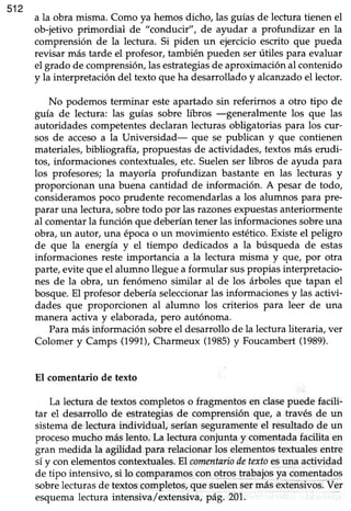 512
a la obra misma. Como ya hemosdicho, las guíasde lectura tienen el
ob-jetivo primordial de "conduct", de ayudar a profundizar en la
comprensión de Ia lectura. Si piden un ejercicio escrito que pueda
revisar más tarde el profesor,también pueden serútiles para evaluar
el grado de comprensión,lasestrategiasde aproximaciónal contenido
y la interpretación del texto que ha desarrollado y alcanzado el lector.
No podemos terminar esteapartado sin referirnos a otro tipo de
guía de lectura: las guías sobre libros -generalmente los que las
autoridades competentesdeclaranlecturas obligatorias para los cur-
sos de accesoa la Universidad- que se publican y que contienen
materiales,bibliografía, propuestasde actividades,textos más erudi-
tos, informaciones contextuales, etc. Suelen ser libros de ayuda para
los profesores; la mayoría profundizan bastante en las lecturas y
proporcionan una buena cantidad de información. A pesar de todo,
consideramospoco prudente recomendarlasa los alumnos para pre-
parar una lectura, sobretodo por las razonesexpuestasanteriormente
al comentar la función que deberían tener las informaciones sobreuna
obra, un autor, una época o un movimiento estético.Existe el peligro
de que la energía y el tiempo dedicados a la búsqueda de estas
informaciones reste importancia a la lectura misma y gue, por otra
parte, evite que el a
