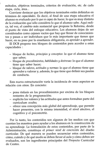 54
métodos, objetivos terminales, criterios de evaluación, etc. de cada
etapa,ciclo, área...
Conviene destacarque los objetivos terminales están definidos en
términos de capacidades.Es decir, al final de una etapa educativa el
alumno esevaluado por Ioqueescapazde hacer,lo que esmuy distinto
de la evaluación que sólo considera lo que el alumno sabe'Aquí radi-
ca, tal vez, el cambio más sustancialque proPone la Reforma,desde
el punto de vista del enfoque educativo. Los alumnos dejan de ser
consideradoscomo cajonesvacíosque hay que llenar de conocimien-
tos y pasan a ser individuos que lo más importante que tienen que
hacer,en su pasopor la enseñanzaobligatoria, esaprendera aprender.
El DCB propone tres bloques de contenidospara accedera estas
capacidades:
- bloque de hechos,principiosy conceptos:lo que el alumno tiene
que saber;
- bloque de proudimientos,habilidadesy destrezas:lo que el alumno
tiene que saber hacer;
- bloque de aalores,actitudesy nolmasilo que el alumno tiene que
aprendera valorar y, además,1oque tieneque definir suspautas
de conducta.
Estanueva estructuraciónvaría la incidencia de unos asPectosen
relación con otros. En concreto:
- pone énfasisen los procedimientos por encima de los bloques
restantesde la programación;
- explicita los valoresy lasactitudesque antesformabanparte del
currículum oculto;
- ofreceuna concepciónmás global del aprendizaje,que permite
hacer presentes,con la misma intensidad, el nivel afectivo, el
cognitivo y el psicomotriz.
Por lo tanto, los contenidos son algunos de los medios con que
cuentanlos maestrospara ayudar a los alumnos en la construcciónde
su aprendizaje.La formulación de estoscontenidos,por parte de la
Administración, constituye el primer niael de concrecióndel diseño
curricular. De qué manera se pueden secuenciarestos contenidos,
cómo,cuándoy de qué modo sedebenllevar al aulay cómodebenser
evaluados,son los ingredientes principales del Proyecto Curricular
de Centro.
 