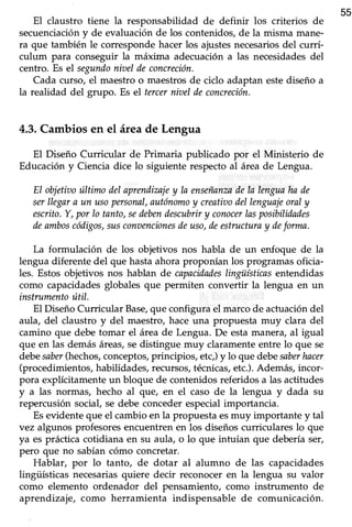 55
EI claustro tiene la responsabiüdad de definir los criterios de
secuenciacióny de evaluaciónde los contenidos,de la misma mane-
ra que también le correspondehacerlos ajustesnecesariosdel currí-
culum para conseguir la máxima adecuación a las necesidadesdel
centro. Es el segundoniaeldeconcreción.
Cada curso, el maestro o maestros de ciclo adaptan estediseño a
la realidad del grupo. Es el tercerniaeldeconcreción.
4.3.Cambiosen el áreade Lengua
El Diseño Curricular de Primaria publicado por el Ministerio de
Educación y Ciencia dice lo siguiente respecto al área de Lengua.
El objetiaoúltimo del aprendiznjey la enseñanzndela lenguaha de
serllegara un usopersonal,autónomoy creatioodellenguajeoraly
escrito.'Y,por Io tanto,sedebendescubriry conocerlasposibilidades
deamboscódigos,susconaencionesdeuso,deestructuray deforma.
La formulación de los objetivos nos habla de un enfoque de la
lengua diferente del que hastaahoraproponían los programasoficia-
les. Estos objetivos nos hablan de capacidadeslingüísticasentendidas
como capacidades globales que permiten convertir la lengua en un
instrumentoútil.
El Diseño Curricular Base,que configura el marco de actuación del
aula, del claustro y del maestro,hace una propuesta muy clara del
camino que debe tomar el área de Lengua. De esta manera, al igual
que en las demás áreas,sedistingue muy claramente entre lo que se
debesaber(hechos,conceptos,principios, etc,)y lo que debesaberhncer
(procedimientos, habilidades, recursos,técnicas,etc.). Además, incor-
pora explícitamente un bloque de contenidos referidos a las actitudes
y a las normas, hecho al que, en el caso de la lengua y dada su
repercusión social,se debe concederespecialimportancia.
Esevidente que el cambio en la propuesta esmuy importante y tal
vez algunos profesores encuentren en los diseños curricula¡es 1oque
ya es prácticacotidiana en su aula, o lo que intuían que deberíaser,
pero que no sabían cómo concretar.
Hablar, por lo tanto, de dotar al alumno de las capacidades
lingiiísticas necesariasquiere decir reconocer en la lengua su valor
como elemento ordenador del pensamiento, como instrumento de
aprendizaje, como herramienta indispensable de comunicación.
 