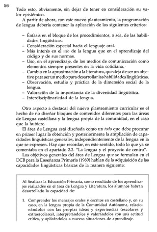 56
Todo esto, obviamente, sin dejar de tener en consideraciónsu va-
lor epistémico.
A partir de ahora,con estenuevo planteamiento,la programación
de lengua debería contener la aplicación de los siguientes criterios:
- Énfasisen el bloque de los procedimientos,o sea,de las habili-
dades lingüísticas.
- Consideración especial hacia el lenguaje oral.
- Más interés en el aso de la lengua que en el aprendizaje del
código y de sus norrnas.
- LIso,en el aprendizaje,de los medios de comuniccacióncomo
elementos siempre presentes en la vida cotidiana.
- Cambio enla aproximación ala literatura, quedejadeserun obje-
tivo paraserun medioparadesarroüarlashabilidadeslingüísticas.
- Observación,estudio y práctica de la dimensión social de la
lengua.
- Valoración de la importancia de la diversidad lingiiística.
- Interdisciplinariedad de la lengua.
Otro aspecto a destacar del nuevo planteamiento curricular es el
hecho de no diseñar bloques de contenidos diferentes para las áreas
de Lengua castellanay la lengua propia de la comunidad, en el caso
que la hubiere.
El área de Lengua está diseñada como un todoque debe procurar
en primer lugar la obtención y posteriormente la ampliación de capa-
cidades lingüísticas generales,independientemente de la lengua en la
que seexpresen.Hay que fecordar, en estesentido,todo lo que ya se
comentabaen el apartado 2.2. "La lengua y el proyecto de centro".
Los objetivos generalesdel área de Lengua que se formulan en el
DCB para la EnseñanzaPrimaria (1989)hablan de la adquisición de las
capacidadeslingüísticasbásicasde la manera siguiente:
Al finalizar la EducaciónPrimaria, como resultado de los aprendiza-
jes realizadosen el áreade Lengua y Literatura, los alumnos habrán
desarrollado la capacidad de:
1. Comprender los mensajesorales y escritosen castellanoy, en su
caso,en la lengua propia de la Comunidad Autónoma, relacio-
nándolos con las propias ideas y experiencias (escolaresy
extraescolares),interpretándolos y valorándolos con una actitud
crítica, y aplicándolos a nuevas situacionesde aprendizaje.
 