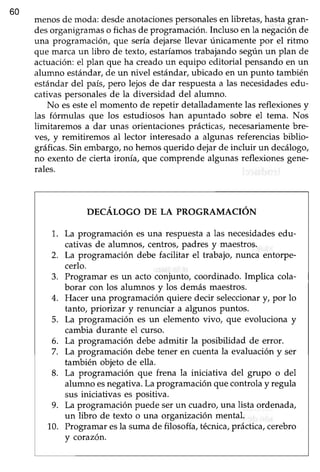 60
menosde moda: desdeanotacionespersonalesen libretas,hastagran-
desorganigramaso fichasde programación.Incluso en la negaciónde
una programación, que sería dejarsellevar únicamente por el ritmo
que marcaun libro de texto, estaríamostrabajandosegúnun plan de
actuación:el plan que ha creadoun equipo editorial pensandoen un
alumno estándar,de un nivel estándar,ubicado en un punto también
estándardel país,pero lejos de dar respuestaa las necesidadesedu-
cativas personalesde la diversidad del alumno.
No esesteel momento de repetir detalladamentelas reflexionesy
las fórmulas que los estudiosos han apuntado sobre el tema. Nos
ümitaremos a dar unas orientacionesprácticas,necesariamentebre-
ves, y remitiremos al lector interesado a algunas referenciasbiblio-
gráficas.Sin embargo,no hemosquerido dejar de incluir un decálogo,
no exentode cierta ironía, que comprende algunasreflexionesgene-
rales.
DECÁLOGO DE LA PROGRAMACIÓN
1. La programación es una respuesta a las necesidadesedu-
cativas de alumnos, centros, padres y maestros.
2. La programación debe facilitar el trabajo, nunca entorpe-
cerlo.
3. Programar es un acto conjunto, coordinado. Impüca cola-
borar con los alumnos y los demásmaestros.
4. Hacer una programación quiere decir seleccionary, por lo
tanto, priorizar y renunciar a algunos puntos.
5. La programación es un elemento vivo, que evoluciona y
cambia durante el curso.
6. La programación debe admitir la posibilidad de error.
7. La programacióndebetener en cuentala evaluacióny ser
también objeto de ella.
8. La programación que frena la iniciativa del grupo o del
alumno esnegativa.La programaciónquecontrolay regula
sus iniciativas es positiva.
9. La programaciónpuede serun cuadro,una lista ordenada,
un libro de texto o una organización mental.
1.0. Programaresla sumade filosofía,técnica,práclca, cerebro
v corazón.
 