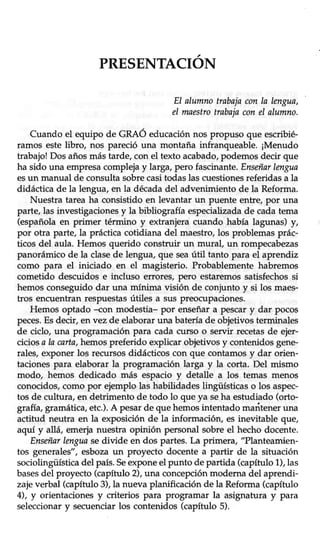 PRESENTACION
EI alumnotrabajaconla lengua,
eI maestrotrabajaconel alumno.
Cuando el equipo de GRAÓ educaciónnos propuso que escribié-
ramos estelibro, nos pareció una montaña infranqueable. ¡Menudo
trabajo!Dos añosmástarde, con el texto acabado,podemosdecir que
ha sido una empresacomplejay larga,pero fascinante,Enseñarlengua
esun manual de consultasobrecasitodaslas cuestionesreferidasa la
didáctica de la lengua,en la décadadel advenimiento de la Reforma.
Nuestra tarea ha consistido en levantar un puente entre, por una
parte,las investigacionesy la bibliografía especializadade cadatema
(española en primer término y extranjera cuando había lagunas) y,
por otra parte, la prácticacotidiana del maestro,los problemasprác-
ticos del aula. Hemos querido construir un mural, un rompecabezas
panorámico de la clasede lengua, que seaútil tanto para el aprendiz
como para el iniciado en el magisterio. Probablemente habremos
cometido descuidos e incluso errores, pero estaremos satisfechos si
hemosconseguidodar una mínima visión de conjunto y si los maes-
tros encuentran respuestasútiles a sus preoctlpaciones.
Hemos optado -con modestia- por enseñara pescary dar pocos
peces.Esdecir, en vez de elaborar una batería de objetivos terminales
de ciclo, una programación para cada curso o servir recetasde ejer-
cicios a la carta,hemos preferido explicar objetivos y contenidos gene-
rales,exponer los tecursosdidácticos con que contamosy dar orien-
taciones para elaborar la programación larga y la corta. Del mismo
modo, hemos dedicado más espacio y detalle a los temas menos
conocidos, como por ejemplo las habiüdades lingüísticas o los aspec-
tos de cultura, en detrimento de todo lo que ya seha estudiado (orto-
grafía,gramática,etc.).A pesarde que hemosintentado mariteneruna
actitud neutra en la exposición de la información, es inevitable que,
aquí y allá, emerja nuestra opinión personal sobre el hecho docente.
Enseñarlenguasedivide en dos partes. La primera, "Planteamien-
tos generales", esbozaun proyecto docente a partir de la situación
sociolingüísticadel país.Seexponeel punto de partida (capítulo1),las
basesdel proyecto (capítulo2),una concepciónmoderna del aprendi-
zajeverbal (capítulo3),la nueva planificaciónde la Reforma(capítulo
4), y orientacionesy criterios para programar la asignatura y para
seleccionar y secuenciar los contenidos (capítulo 5).
 