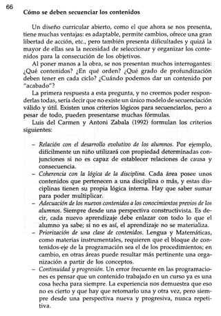 66
Cómo se deben secuenciarlos contenidos
Un diseño curricular abierto, como el que ahora se nos presenta,
tienemuchasventajas:esadaptable,permite cambios,ofreceuna gran
libertad de accióry etc.,pero también presenta dificultades y quizála
mayor de ellas seala necesidadde seleccionary organizarlos conte-
nidos para la consecuciónde los objetivos.
Al poner manos a la obra, senos presentan muchos interrogantes:
¿Qué contenidos? ¿En qué orden? ¿Qué grado de profundización
deben tener en cada ciclo? ¿Cuándopodemos dar un contenido por
"acabado"?
La primera respuestaa estapregunta, y no creemospoder respon-
derlastodas,seríadecir que no existeun único modelo de secuenciación
válido y útil. Existenunos criterios lógicospara secuenciarlos,pero a
pesar de todo, pueden presentarse muchas fórmulas.
Luis del Carmen v Antoni Zabala 0992) formulan los criterios
siguientes:
- Relacióncon el desarrolloeaolutioode los alumnos.Por ejemplo,
difícilmente un niño utilizará con propiedad determinadascon-
junciones si no es capaz de establecer relaciones de causa y
consecuencia.
- Coherenciacon la lógicade la disciplina.Cada área posee unos
contenidos que pertenecen a una disciplina o más, y estasdis-
ciplinas tienen su propia lógica interna. Hay que sabersumar
para poder multiplicar.
- Adecuacióndelosnueaoscontenüosa losconocimientospreaiosdelos
alumnos.Siempredesdeuna perspectivaconstructivista.Es de-
cir, cada nuevo aprendizaje debe enlazar con todo lo que el
alumno ya sabe;si no es así, el aprendizaje no se materahza.
- Priorización de una clasede contenidos.Lengua y Matemáticas,
como materias instrumentales, requieren que el bloque de con-
tenidos-eje de la programación seael de los procedimientos; en
cambio, en otras áreaspuede resultar más pertinente una orga-
nización a partir de los conceptos.
- Continuidady progresiónUn error frecuenteen las programacio-
nesespensar que un contenido trabajado en un curso ya esuna
cosahechapara siempre.La experiencianos demuestraque eso
no escierto y que hay que retomarlo una y otra vez, pero siem-
pre desde una perspectiva nueva y progresiva, nunca repeti-
tiva.
 