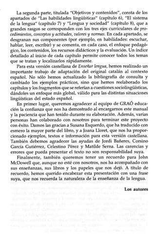 8
La segunda parte, titulada "Objetivos y contenidos", constade los
apartadosde "Las habilidades lingüísticas" (capítulo 6), "Elsistema
de la lengua" (capítulo 7) y "Lengta y sociedad" (capítulo 8), que a
grandesrasgossecorrespondencon los tres ejescurriculares de pro-
cedimientos,conceptosy actitudes,aaloresy norrnas.En cadaapartado,se
desgranansus componentes(por ejemplo, en habilidades: escuchar,
hablar, leer, escribir) y se comenta, en cada caso,el enfoque pedagó-
gico,los contenidos,los recursosdidácticosy la evaluación.Un índice
detallado al inicio de cada capítulo permite conocer todos los temas
que se tratan y localizarlos rápidamente.
Para estaversión castellanade Enseñarlmgua, hemos realizado un
importante trabajo de adaptación del original catalán al contexto
español. No sólo hemos actualizado la bibliogratia de consulta y
cambiado los ejemplos prácticos, sino que hemos reelaborado los
capítulosy los fragmentos que sereferían acuestionessociolingiiísticas,
dándolesun enfoquemás global, válido para las distintas situaciones
lingüísücas del estado español.
En primer lugar, quetómosagradeceral equipo de GRAÓ educa-
ción la confianza que nos ha demostrado al encargarnos estemanual
y la pacienciaque han tenido durante su elaboración.Además,varias
personas han colaborado con nosotros para terminar este proyecto
con éxito.Damoslasgraciasa SusanaEsquerdo,que ha traducido con
esmerola mayor parte del libro, y a JoanaLloret, que nos ha propor-
cionado ejemplos,textos e información para estaversión castellana.
También debemos agradecer las ayudas de Jordi Bañeres, Corsino
García Gutiérrez, Celestino Pérez y Matilde Serna.Las carenciasy
errores que pueda presentar el texto no son responsabilidad suya.
Finalmente, también queremos tener un recuerdo para ]ohn
McDowell que, aunque no estécon nosotros, nos ha acompañado con
sus enseñanzas,sus libros y los papeles que nos dejó. A título de
recuerdo, hemos querido encabezar esta presentación con una frase
suya/ que nos recuerdala nafuralezade la enseñanzade la lengua.
Los autores
 