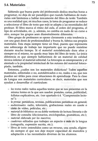 73
5.4.Materiales
Sabiendoque buena parte del profesoradodedica muchashorasa
programar, no deja de ser paradójico que cuando hablamos de rnate-
riales nos limitemos a hablar únicamentedel libro de texto. También
esuna realidad que, en niuchos casos,la tareade programar sereduce
a seleccionarelübro de texto que más seadaptaa las necesidadesdel
profesor. El libro marca el ritmo del aula, el orden del programa, el
tipo de actividades,etc.y, además,no cambiaen nada de un curso a
otro, aunque los grupos sean diametralmente diferentes.
Otro grupo de profesoresseopone claramentea estatendenciay,
con una gran dosis de profesionalidad y buenafe, fabrica suspropios
materiales. Esta etapa siempre tiene un finaf puesto que representa
una sobrecarga de trabajo tan importante que no puede resistirse
durante mucho tiempo. Si el material autofabricado dura años y
siempre esel mismo, no queda muy lejos del libro de texto. La única
diferencia es que siempre hablaremos de un material de calidad
técnicainferior al material editorial. La fotocopia esomnipresente y el
atentado a la propiedad intelectual de los autores del material fotoco-
piado, también.
Entonces, ¿cuálesson los materiales didácticos? Todos aquellos
materiales, editoriales o no, autofabricados o no, reales o no, que nos
puedan ser útiles para crear situacionesde aprendizaje.Parala clase
de Lengua son materiales curriculares, es decir, materiales que nos
ayu.dana desarrollar el currículum:
- Iostextosreales:todos aquellos textos que senos presentan en la
misma forma en la que son uffidos: postales,cartas,publicidad,
folletos explicativos,etc.(ver apartado6.4."Comprensión lecto-
ra");
- la prmsa:periódicos, revistas,publicacionesperiódicasen genera!
- audiooisunles:tadio, televisión, grabaciones reales en casete o
cinta de vídeo, películas, etc.;
- materialdebiblioteca:ensu doblevertientede lecturaliteraria o de
libro de consrlta (diccionarios,enciclopedias,gramáticas,etc.);
- materialelaboradopor losmaestros;
- cuadernoseditados que trabajan un aspecto o más de la lengua
(ortografía, expresión escrita,etc.);
- libros detexto:entendidos como un recurso, una a¡ruda, eligien-
do siempre el que nos deje mayor capacidad de maniobra y
adaptación a las necesidadesdiversas de los alumnos.
 