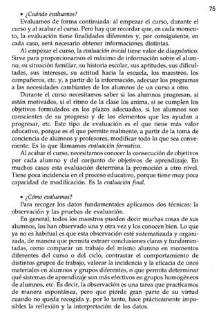 75
. ¿Cuóndowaluamos?
Evaluamos de forma continuada: al empezar el curso, durante el
cursoy al acabarel curso.Perohay que recordarque,en cadamomen-
to, la evaluación tiene finalidades diferentes y, por consiguiente, en
cada caso,seránecesarioobtener informaciones distintas.
Al empezar el curso, la eaaluacióninicial ttenevalor de diagnóstico.
Sirve para proporcionarnosel máximo de información sobreel alum-
no, su situación familiar, su historia escolar,susaptitudes, susdificul-
tades, sus intereses,su actitud hacia la escuela,los maestros, los
compañeros,etc.!, a partir de la información, adecuarlos programas
a las necesidadescambiantesde los alumnos de un curso a otro.
Durante el curso necesitamossaber si los alumnos progresan,si
están motivados, si el ritmo de la clase los anima, si se cumplen los
objetivos formulados en los plazos adecuados, si los alumnos son
conscientesde su progreso y de los elementos que les ayudan a
progresar, etc. Este tipo de evaluación es el que tiene más valor
educativo, porque esel que permite realmente, a partir de la toma de
concienciade alumnos y profesores,modificar todo lo que seaconve-
niente. Es Io que llamamos maluaciónformatiaa.
Al acabarel curso,necesitamosconocerla consecuciónde objetivos
por cada alumno y del conjunto de objetivos de aprendizaje. En
muchos casosestaevaluación determina la promoción a otro nivel.
Tiene poca incidencia en el procesoeducativo, porque tiene muy poca
capacidadde modificación. Es la eaaluaciónfinal.
o ¿Cómoeualuamos?
Para recoger los datos fundamentales aplicamos dos técnicas:la
observacióny las pruebas de evaluación.
En general,todos los maestrospueden decir muchascosasde sus
alumnos,los han observadouna y otra vez y los conocenbien. Lo que
ya no eshabifual esque estaobservación estésistematizada y organi-
zada,de manera que permita extraer conclusionesclarasy fundamen-
tadas, como comparar un trabajo del mismo alumno en momentos
diferentes del curso o del ciclo, contrastar el comportamiento de
distintos grupos de trabajo,valorar la incidenciay la eficaciade unos
materiales en alumnos y grupos diferentes, o que permita determinar
qué sistemasde aprendizajesonmásefectivosen grupos homogéneos
de alumnos, etc.Esdecir, la observación esuna tarea que practicamos
de manera espontánea,pero que pierde gran parte de su virtud
cuando no queda recogiday, por lo tanto, haceprácticamenteimpo-
siblesla reflexión y la interpretación de los datos.
 