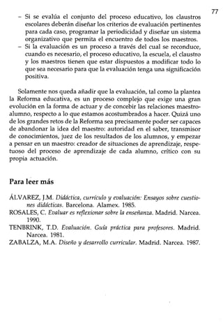 77
- Si se evalúa el conjunto del proceso educativo, los claustros
escolaresdeberándiseñarlos criteriosde evaluaciónpertinentes
para cadacaso/programar la periodicidad y diseñarun sistema
organizativo que permita el encuentro de todos los maestros.
- Si la evaluación es un procesoa través del cual se reconduce,
cuando esnecesario,el proceso educativo, la escuela,el claust¡o
y los maestrostienen que estar dispuestosa modificar todo lo
que seanecesariopara que la evaluación tenga una significación
positiva.
Solamentenosquedaañadir que la evaluación,tal comola plantea
la Reforma educativa, es un proceso complejo que exige una gran
evolución en la forma de actuary de concebirlas relacionesmaestro-
alumno, respectoa lo que estamosacostumbrados a hacer.Quizá uno
de los grandesretosde la Reformaseaprecisamentepoder sercapaces
de abandonarla idea del maestro:autoridad en el saber,transmisor
de conocimientos,juez de los resultadosde los alumnos, y empezar
a pensaren un maestro:creadorde situacionesde aprendizaje,respe-
fuoso del proceso de aprendizaje de cada alumno, crítico con su
propia actuación.
Paraleer más
Al-VtYnZ,!.M. Diddctica,currículoy maluación:Ensayossobrecuestio-
nesdidócticas.Barcelona.Alamex. 1985.
ROSALES,C. Eaaluaresreflexionarsobrela enseñanza.Madrid. Narcea.
1990.
TENBRINK T.D. Eaaluación.Guía prdcticapara profesor¿s.Madrid.
Narcea.1981.
ZABALZA, M.A. Diseñoy desarrollocurricular.Madrid. Narcea.1987.
 