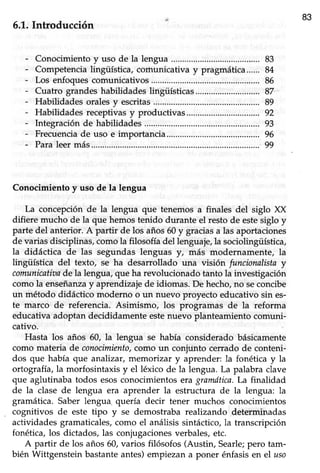 83
6.L.Inhoducción
Conocimiento y uso de la lengua
Competencialingüística, corhunicativa y pragmática......
Los enfoques comunicativos
Cuatro grandes habilidades lingüísticas
Habilidades oralesy escritas
Habilidadesreceptivasy productivas.................
Integraciónde habilidades..............
Frecuenciade uso e importancia.................
Paraleermás.............
Conocimiento y uso de la lengua
La concepciónde la lengua que tenemos a finales del siglo XX
difiere mucho de la que hemos tenido durante el resto de estesiglo y
parte del anterior. A partir de los años60y graciasa las aportaciones
de variasdisciplinas,comola filosofía del lenguaje,la sociolingüística,
la didáctica de las segundas lenguas y, más modernamente, la
üngüística del texto, se ha desarrollado una visión funcionalistay
comunicatioade la lengua,que ha revolucionadotanto la investigación
como la enseñanzay aprendizajede idiomas. De hecho,no seconcibe
un método didáctico moderno o un nuevo proyecto educativo sin es-
te marco de referencia. Asimismo, los progtamas de la reforma
educativa adoptan decididamente estenuevo planteamiento comuni-
cativo.
Hasta los años 60, la lengua se había considerado básicamente
como materia de conocimiento,como un conjunto cerrado de conteni-
dos que había que analizar, memorizar y aprender: la fonética y la
oftografra,la morfosintaxis y el léxico de la lengua. La palabra clave
que aglutinaba todos esosconocimientos eragramdtica.La finalidad
de la clase de lengua era aprender la estructura de la lengua: la
gramática. Saber lengua quería decir tener muchos conocimientos
cognitivos de este tipo y se demostraba realizando determinadas
actividadesgramaticales,como el análisissintáctico,la transcripción
fonética, los dictados, las conjugacionesverbales,etc.
A partir de los años 60, varios filósofos (Austin, Searle;pero tam-
bién Wittgenstein bastanteantes)empiezana poner énfasisen el uso
83
84
86
87
89
92
93
96
99
 