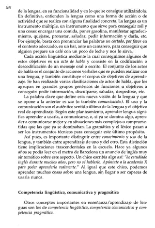 84
de la lengua, en su funcionalidad y en lo que seconsigueutilizándola.
En definitiva, entienden la lengua como una forma de acción o de
actividad que serealtzacon alguna finalidad concreta.La lengua esun
instrumento múltiple, un instrumento que sirve para conseguir mil y
una cosas:encargaruna comida, poner gasolina, manifestar agradeci-
miento, quejarse, protestar, saludar, pedir información y darla, etc.
Por ejemplo,bastacon pronunciar las palabrasun cortado,porfavoren
el contextoadecuado,enun bar,anteun camarero,para conseguirque
alguien prepare un café con un poco de lechey nos lo sirva.
Cada acciónlingiiística mediante la cual conseguimosalgunos de
estos objetivos es un acto de hablay consiste en la codificación o
descodificaciónde un mensajeoral o escrito.El conjunto de los actos
de hablaesel conjuntode accionesverbalesquesepuedenrealizarcon
una lengua, y también constituye el corpus de objetivos de aprendi-
zaje.Sehan realizadovarias clasificacionesde actosde habla,que los
agrupan en grandes grupos genéricos de funciones u objetivos a
conseguir:pedir información, disculparse,saludar, despedirse,etc.
La palabra clave que define esta nueva visión de la lengua y que
se opone a la anterior es uso (o también comunicnción).El uso y la
comunicación sonel auténtico sentido último de la lengua y el objetivo
real de aprendizaje. Segúnesteplanteamiento, aprender lengua signi-
fica aprender a usarla, a comunicarse, o, si ya sedomina algo, apren-
der a comunicarse mejor y en situacionesmás complejas o comprome-
tidas que las que ya se dominaban. La gramáticay el léxico pasana
ser los instrumentos técnicospara conseguir esteúltimo propósito.
Así pues, es importante distinguir entre conocimientoy usode la
lengua,y también entreaprendizajede uno y del otro. Estadisünción
tiene implicaciones trascendentalesen la escuela.Hace ya algunos
añossepodía leer en el metro de Barcelonaun anuncio de inglésmuy
sintomáticosobreesteaspecto.Un chicoescribíaalgo así:"heestudiado
inglésdurantemuchosaños,perono séhablarlo.Apúntatea IaacademiaX
para poderaprenderlorealmente."Al igual que este chico, podemos
aprender muchascosassobreuna lengua, sin llegar a ser capacesde
usarla nunca.
Competencia lingüísüca, comunicativa y pragmática
Otros conceptos importantes en enseñanza/aprendizaje de len-
guasson los de competencialingüística,competenciacomunicatioay com-
petenciapragmótica.
 