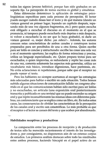 92
todos los signos (procesoholfstico),porque han sido grabadosen un
soporte fijo. La percepciónde textos escritoses global y simultónea.
Estas diferencias determinan la aplicación de estrategias psico-
lingüísticas específicaspara cada proceso de percepción. El lector
puede escogercuándo desealeer el texto y de qué manera(dando un
vistazo generalen primer lugar, leyendo un capítulo después,repa-
sando más de una vez algunos fragmentos,etc.);pero quien escucha
está obligado a escucharel discurso en el momento en el que se
pronuncia,ni tampocopuede escucharlomásdeprisao másdespacio,
ni volver a escucharlo(a no ser que lo haya grabado), ni darle un
vistazo general -o, mejor dicho: ¡un oidazo!-. Además, los autores
conocen estas características de ambos canales y construyen textos
preparados para ser percibidos de una u otra forma. Quien escribe
para serleído esconcisoy estructurado:escribelas cosasuna solavez
y en el momento oportuno, las explica de forma minuciosay precisa,
utiliza un lenguajeespecializado,etc. Quien prepara textos para ser
escuchados,o quien improvisa, esredundante y repite las cosasmás
de una vez, comentasolamentelos aspectosmás generalqs,utiliza un
vocabulario más básico, introduce digresiones, hace paréntesis, etc.
No evita aclaracionesni repeticiones, porque sabeque el receptor no
puede repasarel texto.
Pero los hablantes no siempre acertamosal escogerlas estrategias
más adecuadaspara hablar o escribir en cadasifuación.Todoshemos
sufrido algunassituacionesde comunicaciónfallida: un congresoabu-
rrido en el que las comunicacioneshabíansido escritaspara serleídas
y no escuchadas,un artículo (una exposición oral posteriormente
transcritay publicadaenuna revista)queno puedeescondersuorigen
oral y que repite incansablementelasmismasideascon diferentes pala-
bras,un conferencianteque seexplica comoun libro, etc.Entodos estos
casos,las consecuenciasde olvidar las característicasde la percepción
de los canalesoral y escrito son catastróficas.Lo más probable esque
el receptoro el lectorsecansendel textoy queacabenpor abandonarlo.
Habilidades receptivasy productivas
La comparaciónentre los procesosde recepcióny de producción
de textos sólo ha merecido recientemente el interés de los investiga-
dores y, por consiguiente, no disponemos aún de un extenso corpus
de estudios. Los primeros análisis destacansobre todo las similitudes
entre ambos.procesos, haciendo hincapié en el papel activo de un
 