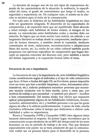 96
La decisión de escogeruno de los seistipos de exposicionesde-
pende de las característicasde la situación: la audiencia,la especifi-
cidad del tema, el grado de conocimiento que tenga el orador, su
seguridad y experiencia,etc. En cualquier caso,el acierto en la elec-
ción es decisivo para el éxito de la comunicación.
Por todo esto,la didáctica de las habilidades lingüísticasen clase
debe ser igualmente integrada. El desarrollo de las capacidadesde
comprensión y de expresión tiene que ser equilibrado. Seríaabsurdo
e irreal trabajar cada habilidad de forma aislada, al margen de las
demás. La interrelación entre habilidades orales y escritasdebe ser
estrecha.Es lógico que un texto escrito (una noticia, un artículo o un
fragmento literario) setrabajedesdela comprensión,mediante ejerci-
cios de lectura intensiva, y también desde la expresión, mediante
comentarios de texto, redacciones,reconstruccioneso adaptaciones
libres del escrito,etc. La visión de un vídeo cultural también puede
prepararse con ejercicios específicosde comprensión que hagan hin-
capié en aspectosconcretosdel discurso oral, pero también a través
del debateorganizado y la exposiciónformal sobre el tema.
Frecuenciade uso e importancia
La frecuencia de uso y la importancia de cadahabilídad lingül-stica
varían notablementesegúnel individuo y el tipo de vida comunicatiaa
que lleve.Sibien afinalesdel siglo XX, enOccidente,pareceimposible
vivir sin tener que leer o escribir (impresos, cartas,documentos admi-
nistrativos, etc.),todavía podríamos encontrar personasque mantie-
nen escasoscontactos con la letra escrita, junto a otras que, por
motivos de trabajoo por necesidad-y tambiénpor placer!- escriben
o leen constantemente.Del mismo modo, hay oficios que requieren
aplicar principabnente alguna de las habilidades (telefonista, locutor,
corrector,administrativo, etc.),y también personasa las que les gusta
alguna de ellasy la utilizan preferentemente.A pesarde todo, resulta
ilustrativo reflexionar sobre el üempo que dedicamos a utilizar cada
habilidad y sobre su importancia.
Rivers y Temperley 0978) y Gauquelin (1982)citan algunos datos
bastanteinteresantesal respecto.En primer lugar, recordemosque la
comunicaciónocupaalrededorde un 80%del tiempo total de los seres
humanos, ya seaen período de trabajo o de ocio. Hay que destacar
especialmenteestepunto: no setrata solamentede que la comunica-
ción verbal seaun procesobásico para el desarrollo de la persona,
 